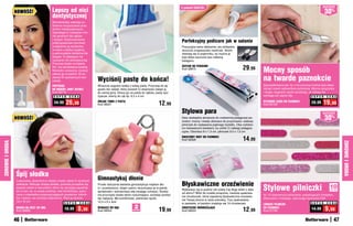 2	polerki	GRATIs!                                                                                      osZcZędŹ
                  NOWOŚĆ!                     Lepszy od nici                                                                                                                                                                                         30%
                                              dentystycznej
                                              Stomatolodzy zalecają co-
                                              dzienne oczyszczanie prze-
                                              strzeni międzyzębowych.
                                              Zapobiega to rozwojowi cho-
                                              rób groźnych dla zębów
                                              i dziąseł. Szybkoobrotowe
                                              polipropylenowe końcówki                                                                    Perfekcyjny pedicure jak w salonie
                                              urządzenia są skuteczne                                                                     Precyzyjna tarka delikatnie, ale dokładnie
                                              w walce z płytką nazębną,                                                                   złuszcza zrogowaciały naskórek. Skórki
                                              a jednocześnie delikatne dla                                                                zbierają się w pojemniku, by można je
                                              dziąseł. To łatwiejsze niż                                                                  było łatwo wyrzucić bez robienia
                                              używanie nici dentystycznej.                                                                bałaganu.
                                              Przyrząd działa na baterię
                                              AA, ma wbudowaną lampkę.
                                              Niewielki i poręczny, możesz
                                                                                                                                          ZESTAW DO PEDICURE
                                                                                                                                          Kod 38870                                      29,99       Mocny sposób
                                              zabrać go w podróż. W ze-
                                              stawie 50 wymiennych koń-
                                              cówek.                           Wyciśnij pastę do końca!                                                                                              na twarde paznokcie
                                              PRZYRZąD                         Wreszcie wygrasz walkę z tubką pasty. Przyczep do jej                                                                 Zaprojektowane tak, by z ich pomocą można było łatwo
                                              DO HIGIENY JAMY USTNEJ           spodu ten zwijak, który pozwoli Ci stopniowo zwijać ją                                                                obciąć nawet najtwardsze paznokcie. Mocna sprężynka
                                              Kod 58773                        do samej góry. Stosuj go na pastę do zębów, pasty spo-                                                                i długie, wygodne rączki sprawiają, że zabieg nie
                                               S U P E R   C E N A             żywcze, kremy do rąk itp. 6,5 x 4 cm                                                                                  wymaga już użycia siły.               S U P E R C E N A

                                               34,99    26,99                  ZWIJAK TUBKI Z PASTą
                                                                               Kod 38221                                     12,99                                                                   WYGODNE CąŻKI DO PAZNOKCI
                                                                                                                                                                                                     Kod 56159
                                                                                                                                                                                                                                         28,99    19,99
                                                                                                                                          Stylowa para                                                                                           osZcZędŹ
                  NOWOŚĆ!                                                                                                                 Dwa niezbędne akcesoria do codziennej pielęgnacji pa-
                                                                                                                                          znokci: mocny i trwały obcinacz do przycinania i stalowy
                                                                                                                                                                                                                                                     30%
                                                                                                                                          pilniczek do nadawania pięknego kształtu. Oba ozdobio-
                                                                                                                                          ne malowanymi kwiatami, by umilić Ci zabiegi pielęgna-
                                                                                                                                          cyjne. Obcinacz 8 x 1,3 cm, pilniczek 9,5 x 1,5 cm
                                                                                                                                          KWIATOWY DUET DO PAZNOKCI
                                                                                                                                          Kod 58326                                      14,99
ZDROWIE I URODA




                                                                                                                                                                                                                                                               ZDROWIE I URODA
                  Śpij słodko
                  Luksusowa, aksamitna w dotyku maska ułatwi Ci spokojne
                                                                               Gimnastykuj dłonie
                                                                               	
                                                                                                                                          Błyskawiczne orzeźwienie
                                                                                                                                          	
                                                                                                                                                                                                     Stylowe pilniczki
                  zaśnięcie. Blokując dostęp światła, pozwala porządnie się    Proste ćwiczenie świetnie gimnastykuje mięśnie dło-
                  wyspać nawet w warunkach, które nie sprzyjają zapadnię-      ni i przedramion, dzięki czemu utrzymujesz je w pełnej
                                                                                                                                          Wybierasz się w podróż lub czeka Cię długi dzień z dala
                                                                                                                                                                                                                                                       10
                                                                                                                                                                                                                                                       sztuk
                  ciu w sen, np. w czasie podróży. Jest komfortowa, wyko-      sprawności i wzmacniasz siłę swojego uchwytu. Ściska-
                                                                                                                                          od domu? Włóż do torebki poręczne, nieduże opakowa-
                  nana z materiałów przepuszczających powietrze: mikrofi-      nie przyrządu działa także rozluźniająco, pozwala pozbyć                                                              Aż 10 szykownych pilniczków, połyskujących brokatem.
                                                                                                                                          nie chusteczek, które zapewnią błyskawiczne orzeźwie-
                  bry i satyny, nie utrudnia oddychania. Pierz ją ręcznie.     się napięcia. Ma komfortowe, piankowe rączki.                                                                         Wykonane z trwałego, odpornego tworzywa EVA.
                                                                                                                                          nie Twojej skórze w razie potrzeby. Trzy opakowania
                  19 x 10 cm                                                   12,5 x 9 x 3cm
                                                       S U P E R     C E N A                                                              w zestawie, w każdym znajduje się 10 chusteczek.                                               S U P E R   C E N A
                                                                                                                                                                                                     LŚNIąCE PILNICZKI
                                                                   8,99                                    2                                                                                                                                         9,99
                  MASKA NA OCZY DO SNU
                  Kod 58809
                                                       10,99                   ŚCISKACZ DO RąK
                                                                               Kod 58524                 sztukI
                                                                                                                             19,99        CHUSTECZKI ODŚWIEŻAJąCE
                                                                                                                                          Kod 58523                                      12,99       DO PAZNOKCI
                                                                                                                                                                                                     Kod 57758
                                                                                                                                                                                                                                         14,99

                  46                                                                                                                                                                                                                                      47
 