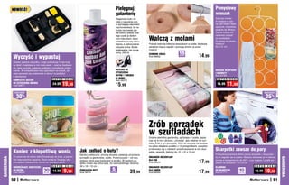 NOWOŚĆ!                                                                                       Pielęgnuj                                                                               Pomysłowy
                                                                                                          galanterię                                                                              wieszak
                                                                                                          Eleganckie buty i to-                                                                   Zajmuje niewie-
                                                                                                          rebki z naturalnej skó-                                                                 le miejsca w sza-
                                                                                                          ry wymagają odpowied-                                                                   fie, ale mieści wiele
                                                                                                          niej konserwacji, by na                                                                 apaszek, krawatów,
                                                                                                          dłużej zachowały głę-                                                                   pasków itp. Wresz-
                                                                                                          bię koloru i połysk. Dla-                                                               cie nie trzeba ich


                                                                                                                                      Walczą z molami
                                                                                                          tego czyść je delikat-                                                                  nerwowo szukać
                                                                                                          nym mleczkiem, które                                                                    po szufladach,
                                                                                                          dokładnie usuwa zabru-                                                                  bo wiszą na swoim
                                                                                                          dzenia, a jednocześnie      Powieś cedrowe kółka na wieszakach w szafie. Nadadzą        miejscu!
                                                                                                          odżywia skórę. Biode-       ubraniom kojący zapach i pomogą chronić je przed            63 x 31 cm
                                                                                                          gradowalne, nie rysuje      molami!
                                                                                                          skóry. 250 ml                                            15
            Wyczyść i wypastuj
                                                                                                                                      CEDROWE KÓŁKA
                                                                                                                                      Kod 56852                    sztuk
                                                                                                                                                                                      14,99
            Zestaw zawiera wszystko, czego potrzebują Twoje buty,
            by lśnić! Znajdziesz w nim dwie pasty – czarną i bezbarw-
            ną, dwie szczotki, gąbkowy aplikator i szmatkę do polero-
            wania. W kompaktowym etui zapinanym na suwak, ze-                                             MLECZKO DO                                                                              WIESZAK NA APASZKI
            staw sprawdzi się znakomicie w domu i w podróży!                                              czySzczeNia                                                                             i kRaWaTy
            6 elementów                                                                                   BUTÓW I TOREBEK                                                                         Kod 57181
                                                  S U P E R   C E N A                                     ZE SKÓRY                                                                                 S U P E R    C E N A
            KOMPLETNY ZESTAW                                                                              Kod 58378
            DO CZYSZCZENIA OBUWIA
            Kod 58671
                                                  24,99    19,99                                          15,99                                                                                    14,99     11,99
             osZcZędŹ                                                                                                                                                                                                                          osZcZędŹ

                 30   %
                                                                                                                                                                                                                                                   35%




                                                                                                                                      Zrób porządek
                                                                                                                                      w szufladach
                                                                                                                                      Drobne elementy garderoby, upchnięte w szafie, zaplą-
                                                                                                                                      tują się w inne ubrania i „chowają”, gdy właśnie ich szu-
                                                                                                                                      kasz. Zrób z tym porządek! Włóż do szuflady lub postaw
                                                                                                                                      na półce składane pudełko z 12 przegródkami, a szybko

            Koniec z kłopotliwą wonią                                   Jak zadbać o buty?
                                                                                                                                      przekonasz się o zaletach przechowywania w nim skar-
                                                                                                                                      petek, apaszek, bielizny itp. 31 x 31 x 10 cm
                                                                                                                                                                                                  Skarpetki zawsze do pary
                                                                        Bardzo praktyczne, chronią obuwie i ułatwiają utrzymanie                                                                  Pomysłowe klamerki, które zepną skarpetki i nie pozwo-
            Po powrocie do domu włóż chusteczkę do buta, a pochło-                                                                    ORGANIZER DO SZUFLADY                                       lą im zagubić się w pralce. Możesz stosować je w trakcie
GARDEROBA




                                                                                                                                                                                                                                                             GARDEROBA
                                                                        porządku w garderobie, szafie. Przezroczyste – od razu
                                                                                                                                                                                      17,99
            nie nieprzyjemne zapachy. Rano wnętrze Twojego obu-         widzisz, która para butów jest w środku. W każdym pu-         DLA PAŃ                                                     prania w temperaturze do 60oC, a po wyjęciu z pralki po-
            wia będzie odświeżone, wolne od niemiłych woni.             dełku mieści się jedna para. Do samodzielnego złożenia.       Kod 58563                                                   wiesić na suszarce. 7,5 x 6 cm
            ODŚWIEŻAJąCE CHUSTECZKI               S U P E R   C E N A   30 x 18 x 10 cm                                               ORGANIZER DO SZUFLADY                                       KLAMERKI                             S U P E R   C E N A

                                         30                   9,99                                    5                                                                                                                   10                    10,99
            DO BUTÓW
            Kod 56624                    sztuk
                                                  14,99                 PUDEŁKA NA BUTY
                                                                        Kod 58161                    sztuk
                                                                                                                        39,99         DLA PANÓW
                                                                                                                                      Kod 58562                                       17,99       DO SKARPETEK
                                                                                                                                                                                                  Kod 57771               sztuk
                                                                                                                                                                                                                                       16,99

            50                                                                                                                                                                                                                                          51
 