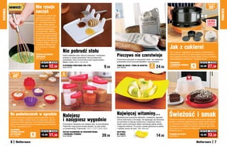 osZcZędŹ
          NOWOŚĆ!                         Nie rysuje                                                                                                                                                                                               30%
                                          naczyń
KUCHNIA




                                                                                                                                                                                                                                                             KUCHNIA
                                          Trzepaczka z silikonu ma
                                          ogromną przewagę nad
                                          tymi wykonanymi z meta-
                                          lu – nie rysuje powierzch-                                                                                                                                                                           LICZBA
                                                                                                                                                                                                                                               PRODUKTÓW
                                          ni, więc możesz spokoj-                                                                                                                                                                              OGRANICZONA
                                          nie stosować ją do naczyń
                                          z warstwą zapobiegają-
                                          cą przywieraniu. Miesza-
                                          ne potrawy nie przywierają
                                          do niej, więc potem łatwiej
                                          ją wyczyścić. Ma wygodną
                                          rączkę ze stali nierdzewnej
                                          i stylowy wygląd – jest róż-


                                                                                                                                                                                                   Jak z cukierni
                                          nokolorowa. Można myć
                                          ją w zmywarce. Długość:

                                                                          Nie pobrudź stołu
                                          29 cm
                                                                                                                                                                                                   Tort z misiem, zajączkiem czy ciastem urodzinowym?
                                          TĘCZOWA SILIKONOWA
                                          TRZEPACZKA
                                                                          Gdzie odkładać łyżki, którymi mieszasz i smakujesz
                                                                          potrawy w czasie gotowania? Na tę praktyczną
                                                                                                                                        Pieczywo nie czerstwieje                                   Standardowy spód i trzy dekoracyjne formy pozwolą Ci
                                                                                                                                                                                                   piec wyjątkowe ciasta na różne okazje. Formy z powłoką
                                          Kod 58718                                                                                                                                                zapobiegającą przywieraniu. Średnica 25 cm
                                                                          podstawkę, która uchroni blat przed zaplamieniem.             Przechowuj pieczywo w specjalnej torbie - jej wyjątkowa
                                                 S U P E R   C E N A      Mieści 3 łyżki.10,5 x 12 x 6 cm                               podszewka chroni je przed światłem i wysuszeniem.                                              S U P E R   C E N A
                                                                                                                                                                                                   TORTOWNICA

                                                 16,99     12,99          PLASTIKOWA PODSTAWKA POD ŁYŻKI
                                                                          Kod 57276                                           9,99      TORBA NA CHLEB I TORBA NA BAGIETKĘ
                                                                                                                                        Kod 36052
                                                                                                                                                                                2 24,99
                                                                                                                                                                               sztukI
                                                                                                                                                                                                   Z OZDOBNYMI FORMAMI
                                                                                                                                                                                                   Kod 57318                 4
                                                                                                                                                                                                                            ELEMENtY
                                                                                                                                                                                                                                       39,99    27,99
           osZcZędŹ
                                                                         5
              40   %                                                     sztuk




          Na podwieczorek w ogrodzie                                      Nalejesz                                                      Najwięcej witaminy...                                      Świeżość i smak
                                                                          i nasypiesz wygodnie
          W tych foremkach upieczesz pyszne babeczki. Są wy-                                                                            Błyskawicznie pokrojone jabłuszko, oddzielony ogryzek!
          konane z silikonu, dzięki czemu są elastyczne, więc po                                                                        Ostrza wykonane z mocnego, nie tępiącego się tworzywa      Ciasto nie wyschnie i zachowa pełen aromat. Stylowy po-
          upieczeniu łatwo wyjmiesz z nich ciastka. Mają dekora-                                                                        nie wchodzą w reakcję chemiczną z miąższem owocu,          jemnik z pokrywką zabezpieczy je również przed owada-
          cyjną formę wyprofilowaną na kształt kwiatów. Średnica          Precyzyjnie nasypiesz lub nalejesz tyle, ile potrzebujesz.    dzięki czemu pokrojone jabłko zachowuje pełnię smaku       mi. Pokrywka ma składany uchwyt, dzięki czemu łatwo
          7,5 cm, wysokość 2,5 cm                                         Pojemniki mają przezroczyste ścianki, by było widać,          i bogactwo witamin. Po prostu umieść gilotynkę na jabłku   zmieścisz go w lodówce. Przyda Ci się także, gdy zabie-
                                                                          co przechowują. Pojemność: 1,5 l, 1 l, 0,7 l, 0,5 l i 0,3 l   i naciśnij mocno do dołu. 18 x 10,5 cm                     rasz ciasto na imprezę do znajomych.
          SILIKONOWE                                                                                                                                                                               Średnica 25 cm
                                                 S U P E R   C E N A                                                                                                                                                                   S U P E R C E N A
          FOREMKI-KWIATKI                                                 ZESTAW POJEMNIKÓW DO PRZECHOWYWANIA                           GILOTYNKA
          DO PIECZENIA
          Kod 57667
                                   6
                                  sztuk
                                                 19,99     11,99          I DOZOWANIA ŻYWNOŚCI
                                                                          Kod 58498                                         39,99       DO JABŁEK
                                                                                                                                        Kod 58470                                       14,90      POJEMNIK NA CIASTO
                                                                                                                                                                                                   Kod 57419
                                                                                                                                                                                                                                       16,99    13,59
          6                                                                                                                                                                                                                                              7
 