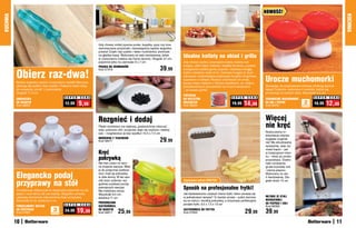 NOWOŚĆ!
KUCHNIA




                                                                                                                                                                                                                                                          KUCHNIA
                                                                     Gdy chcesz zrobić pyszne purée, kopytka, pyzy czy inne
                                                                     ziemniaczane przysmaki, niezastąpiona będzie wygodna
                                                                     praska! Dzięki niej szybko i łatwo rozdrobnisz ziemniaki
                                                                     na gładką masę. Wykonana ze stali nierdzewnej, łatwa
                                                                     w czyszczeniu (zaleca się mycie ręczne). Długość 27 cm,
                                                                                                                                   Idealne kotlety na obiad i grilla
                                                                     pojemnik-sitko na ziemniaki 9 x 7 cm                          Gdy chcesz szybko przyrządzić kotlety mielone lub
                                                                                                                                   burgery, włóż mięso mielone i dodatki do formy, a potem
                                                                     PRASKA DO ZIEMNIAKÓW
                                                                                                                       39,99
          Obierz raz-dwa!
                                                                     Kod 57319                                                     energicznie naciśnij górny przycisk. Uzyskasz okrągły
                                                                                                                                   kotlet o średnicy około 8 cm. Domowe burgery to dużo

                                                                                                                                                                                                Urocze muchomorki
                                                                                                                                   zdrowsza i smaczniejsza propozycja na grilla niż gotowe,
                                                                                                                                   kupowane w sklepie. Możesz urozmaicać ich smak,
          Bardzo wygodna rączka i nowoczesny kształt! Warzywa                                                                      łącząc mięso mielone z różnymi dodatkami, np. drobno
          obierają się szybko i bez wysiłku. Poręczny kolec służy                                                                  poszatkowanymi pieczarkami lub innymi warzywami              Sprawiają, że przyprawiane potrawy smakują jeszcze
          do usuwania „oczek” z ziemniaków.                                                                                        – po prostu pycha!                                           lepiej! Poręczne, wykonane z ceramiki, ładnie się
          Długość 17,5 cm                                                                                                                                                                       prezentują na każdym stole. Wysokość 5,5 cm
                                                                                                                                   PRZYRZąD
                                               S U P E R   C E N A                                                                                                       S U P E R   C E N A                                       S U P E R   C E N A
          OBIERACZKA                                                                                                               DO KOTLETÓW                                                  CERAMICZNE MUCHOMORKI
          DO WARZYW
          Kod 38602
                                               12,99       9,99                                                                    MIELONYCH
                                                                                                                                   Kod 58024
                                                                                                                                                                         19,99     14,99        NA SÓL I PIEPRZ
                                                                                                                                                                                                Kod 58761
                                                                                                                                                                                                                           2
                                                                                                                                                                                                                          sztukI
                                                                                                                                                                                                                                   16,99    12,99

                                                                     Rozgnieć i dodaj                                                                                                           Więcej
                                                                     Płaski moździerz ma większą „powierzchnię roboczą”,
                                                                     więc ucieranie ziół i przypraw staje się szybsze i łatwiej-
                                                                                                                                                                                                nie kręć
                                                                     sze – rozgnieciesz je bez wysiłku! 10,5 x 7,5 cm                                                                           Nowoczesna in-
                                                                                                                                                                                                terpretacja młynka
                                                                     MOźDZIERZ Z TŁUCZKIEM
                                                                     Kod 58471                                         29,99                                                                    wygląda oryginal-
                                                                                                                                                                                                nie! Ma wbudowaną
                                                                                                                                                                                                sprężynkę, więc za-
                                                                                                                                                                                                miast kręcić – jak
                                                                     Kręć                                                                                                                       w tradycyjnym młyn-

                                                                     pokrywką                                                                                                                   ku – teraz po prostu
                                                                                                                                                                                                przyciskasz. Dosko-
                                                                     Nie trać czasu na ręcz-                                                                                                    nale rozdrabnia
                                                                     ne krojenie warzyw. Włóż                                                                                                   grube kryształy soli
                                                                     je do poręcznej szatkow-                                                                                                   i ziarna pieprzu.

          Elegancko podaj                                            nicy i kręć jej pokrywką
                                                                     w obie strony. W ten spo-
                                                                                                                                                                                                Wykonany ze sta-
                                                                                                                                                                                                li nierdzewnej. Dłu-

          przyprawy na stół
                                                                     sób dużo szybciej i wy-                                       Zapasowe	ostrza	GRATIs!                                      gość około 15 cm
                                                                     godniej uzyskasz porcję

          Porcelanowe dzbanuszki to eleganckie pojemniki na sól,
                                                                     pokrojonych warzyw.
                                                                     Ma metalowe ostrza.
                                                                                                                                   Sposób na profesjonalne frytki!
          pieprz i ocet winny lub sos sojowy. Wygodne uchwyty        Wysokość 8,5 cm,                                              Jak błyskawicznie uzyskać równe frytki, które usmażą się
          ułatwiają dozowanie odpowiedniej ilości przyprawy.                                                                       w jednakowym tempie? To bardzo proste – połóż ziemnia-       MŁYNEK ZE STALI
                                                                     średnica 11 cm
          Wysokość 8 cm, średnica 5 cm                                                                                             ka na ostrzu i dociśnij pokrywką, a otrzymasz perfekcyjnie   NIERDZEWNEJ
                                                                     PRZEKRĘCANA                                                                                                                DO PIEPRZU I SOLI
                                               S U P E R   C E N A                                                                 pocięte frytki. 9,5 x 7,5 x 13 cm
          PORCELANOWY ZESTAW                                         SZATKOWNICA                                                                                                                Kod 56392
          DO PRZYPRAW
          Kod 57927
                                      3
                                    sztukI
                                               24,99    19,99        DO WARZYW
                                                                     Kod 58217       25,99                                         SZATKOWNICA DO FRYTEK
                                                                                                                                   Kod 57655                                         29,99      39,99
          10                                                                                                                                                                                                                                         11
 