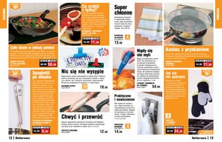 osZcZędŹ

               10zł                                                                           Co zrobić                        Super
                                                                                              z łyżką?
KUCHNIA




                                                                                                                                                                                                                                                     KUCHNIA
                                                                                              Gdy przestaniesz mieszać
                                                                                              potrawę łyżką lub szpatułką,
                                                                                                                               chłonne
                                                                                              nie musisz nigdzie jej odkła-    Bawełniane ścierecz-
                                                                                              dać – wsuń ją w ten pomysłowy    ki doskonale chłoną
                                                                                              uchwyt, który przytrzyma ją na   wodę, więc wycieranie
                                                                                              miejscu. Nie stosuj do metalo-   naczyń staje się dużo
                                                                                              wych sztućców – mogą się         łatwiejsze i przyjem-
                                                                                              nagrzewać.                       niejsze. 42 x 68 cm
                                                                                              SILIKONOWY, PRZYPINANY
                                                                                              UCHWYT NA ŁYŻKĘ
                                                                                              Kod 57665                        ŚCIERECZKI
                                                                                               S U P E R   C E N A             DO NACZYŃ     4
                                                                                                                                            sztukI
                                                                                                                               Kod 58073
                                                                                               15,99     11,99                 13,99
          Całe danie w jednej patelni
          W tej głębokiej patelni usmażysz całe danie, np. pyszne                                                                                         Nigdy się                       Koniec z pryskaniem
                                                                                                                                                          nie myli
          potrawy z kuchni chińskiej lub gotowe dania z mrożonki.                                                                                                                         Doskonale zabezpiecza przed pryskaniem tłuszczu.
          Wykonana ze stali węglowej powleczonej warstwą zapo-                                                                                                                            Nadaje się również do przygotowania pysznych klusek
          biegającą przywieraniu. Średnica 30 cm, głębokość 5 cm                                                                                          Mając profesjonalny termo-      na parze. Średnica 28 cm
                                              S U P E R    C E N A                                                                                        metr, nie ryzykujesz już,                                          S U P E R   C E N A
          GŁĘBOKA PATELNIA                                                                                                                                                                OKRąGŁA POKRYWKA
                                                        58,99                                                                                                                                                                         11,90
          ZE STALI WĘGLOWEJ                                                                                                                               że pieczeń pozostanie           OCHRONNA
          Kod 57429
                                              68,99                                                                                                       w środku niedopieczona.         Kod 57892
                                                                                                                                                                                                                             14,90
                                                                                                                                                          Cyfrowy wyświetlacz precy-

                                                                     Nic się nie wysypie
                                                                                                                                                          zyjnie wskazuje temperaturę

                                    Spaghetti
           osZcZędŹ                                                                                                                                                                                                                  osZcZędŹ
                                                                                                                                                                                          Już się
                                                                                                                                                          mięsa. W zestawie znajduje
               30   %                                                                                                                                     się także silikonowa szpatuł-
                                                                                                                                                                                                                                         15zł
                                    po włosku                        Mają bardzo wiele zastosowań w całym domu! Równie
                                                                     dobrze sprawdzą się przy zamykaniu torebek z mąką
                                                                                                                                                          ka, idealna do sprawdzania
                                                                                                                                                          sosów. Długość termometru       nie oparzysz
                                    Jak odmierzyć odpowiednią        czy cukrem, jak i spinaniu rachunków i dokumentów.                                   25 cm, szpikulca: 7 cm          Silikonowe wkładki
                                    ilość makaronu przed wrzu-       W paczce znajdziesz 8 średnich i 4 małe klipsy.                                      CYFROWY TERMOMETR               w rękawicach lepiej chro-
                                    ceniem do garnka, by nie
                                    ugotować go ani za mało,
                                                                     KOLOROWE KLIPSY
                                                                     Kod 39410
                                                                                               12
                                                                                               sztuk                 18,99
                                                                                                                                                          DO ŻYWNOŚCI
                                                                                                                                                          Kod 57921          54,99
                                                                                                                                                                                          nią przed wysoką tem-
                                                                                                                                                                                          peraturą niż zwykły ma-
                                    ani za dużo, lecz w sam raz?                                                                                                                          teriał. Zapobiegają także
                                    Oto pomysłowy przyrząd słu-                                                                                                                           wyślizgnięciu się foremki
                                    żący do dozowania i testo-                                                                                                                            czy naczynia z rąk. Z ma-
                                    wania spaghetti! Mniejszy                                                                  Praktyczne                                                 gnesem do zawieszania.
                                                                                                                                                                                          Długość 30 cm
                                                                                                                               i nowoczesne
                                    otwór wskazuje, jaka ilość
                                    makaronu będzie odpowied-
                                    nia dla jednej osoby, a więk-
                                                                                                                               Nie trzeba ich przykrę-
                                    szy – dla dwóch osób. Ha-
                                                                                                                               cać, dzięki warstwie sa-
                                    czyk na końcu umożliwi Ci
                                                                                                                               moprzylepnej mocno trzy-
                                    wygodne wyjęcie pojedyn-
                                                                                                                               mają się podłoża. Wygod-
                                    czej nitki z wody i sprawdze-
                                                                                                                               nie wsuniesz w nie ście-
                                    nie, czy spaghetti jest już al

                                                                     Chwyć i przewróć                                                                                                      2
                                                                                                                               reczki. Trwałe, wykonane
                                    dente. Wykonany ze stali
                                                                                                                               ze stali nierdzewnej.
                                    nierdzewnej. Długość 25 cm                                                                                                                            sztukI
                                                                                                                               7 x 5 x 2,5 cm
                                    PRZYRZąD DO DOZOWANIA/                                                                                                                                RĘKAWICE
                                    TESTOWANIA SPAGHETTI             Bardzo wygodnie przewrócisz smażące się kiełbaski,                                                                   Z SILIKONEM
                                    Kod 57920                        kotlety, plastry boczku. Szczypce świetnie sprawdzają     WieSzaczki                                                 Kod 57561
                                     S U P E R   C E N A
                                                                     się także przy nakładaniu sałaty. 22,5 x 3,5 cm           KUCHENNE      2
                                                                                                                                            sztukI                                         S U P E R    C E N A
                                                                                                                               Kod 38414
                                      12,99      8,99                SZCZYPCE KUCHENNE
                                                                     Kod 34567                                       12,90     14,99                                                       39,99    24,99                          Z	magnesem	
                                                                                                                                                                                                                                 do	zawieszania

          12                                                                                                                                                                                                                                    13
 