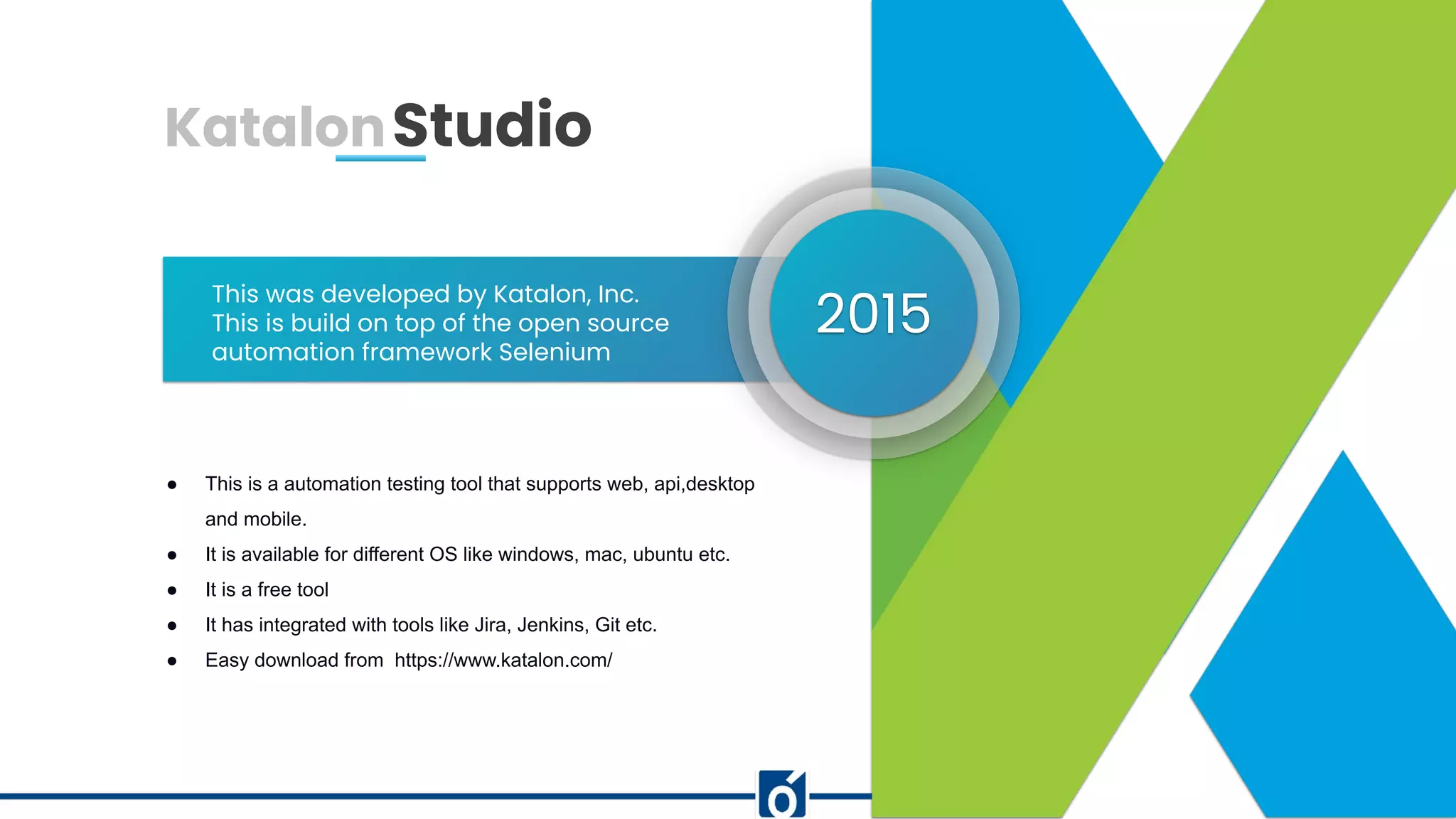 www.website.com
This was developed by Katalon, Inc.
This is build on top of the open source
automation framework Selenium
● This is a automation testing tool that supports web, api,desktop
and mobile.
● It is available for different OS like windows, mac, ubuntu etc.
● It is a free tool
● It has integrated with tools like Jira, Jenkins, Git etc.
● Easy download from https://www.katalon.com/
2015
KatalonStudio
 
