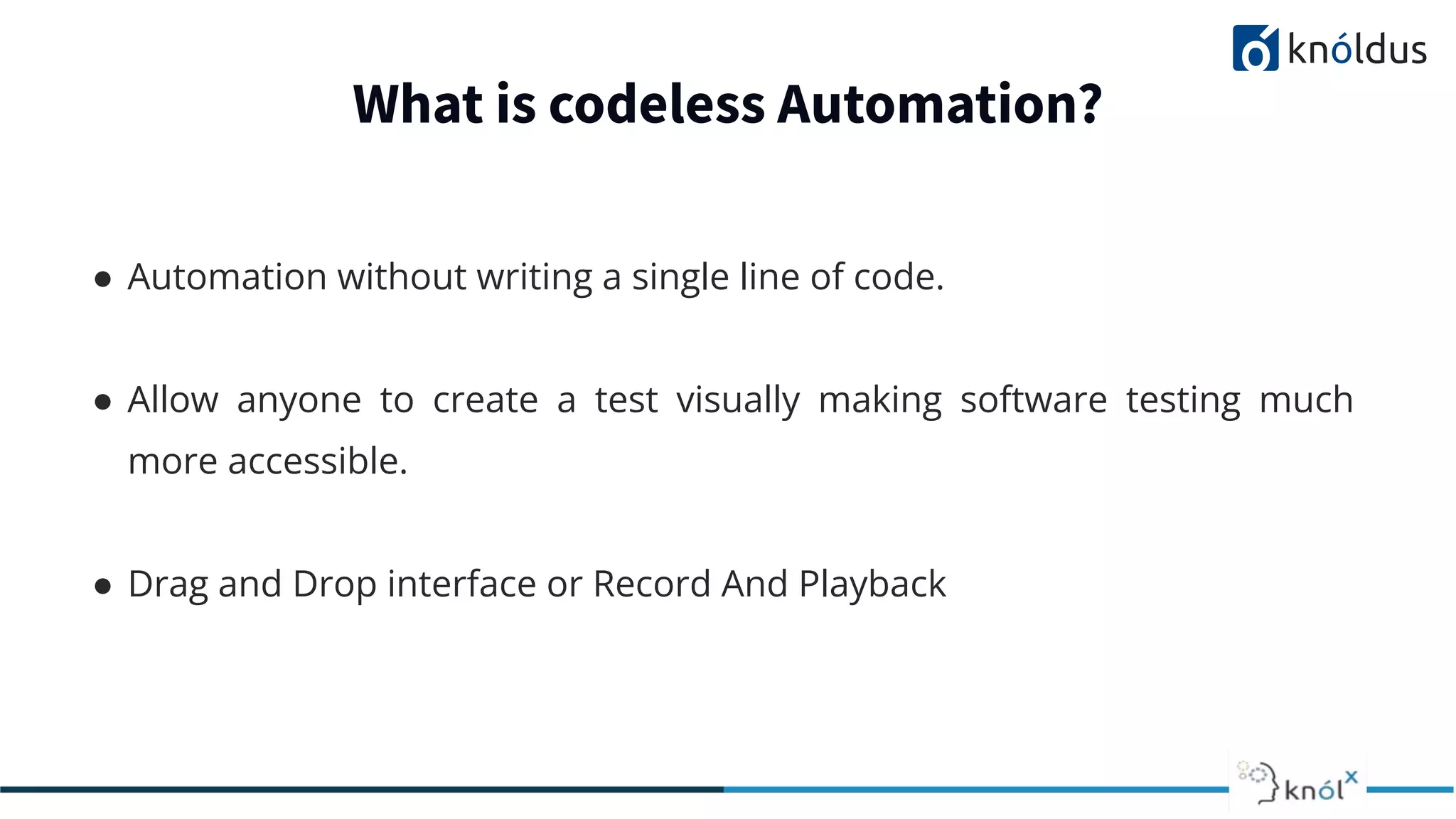 What is codeless Automation?
● Automation without writing a single line of code.
● Allow anyone to create a test visually making software testing much
more accessible.
● Drag and Drop interface or Record And Playback
 