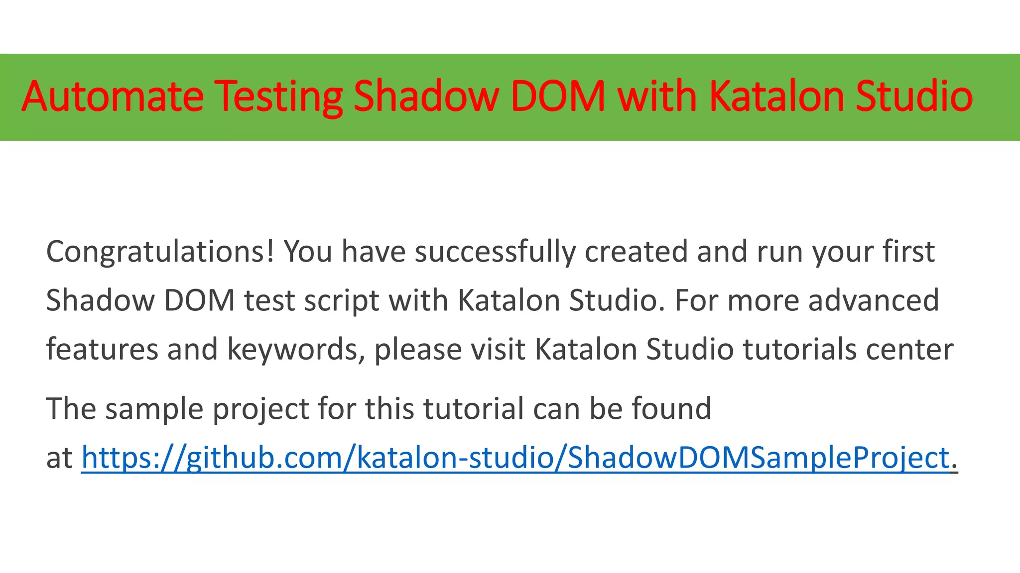 Automate Testing Shadow DOM with Katalon Studio
Congratulations! You have successfully created and run your first
Shadow DOM test script with Katalon Studio. For more advanced
features and keywords, please visit Katalon Studio tutorials center
The sample project for this tutorial can be found
at https://github.com/katalon-studio/ShadowDOMSampleProject.
 