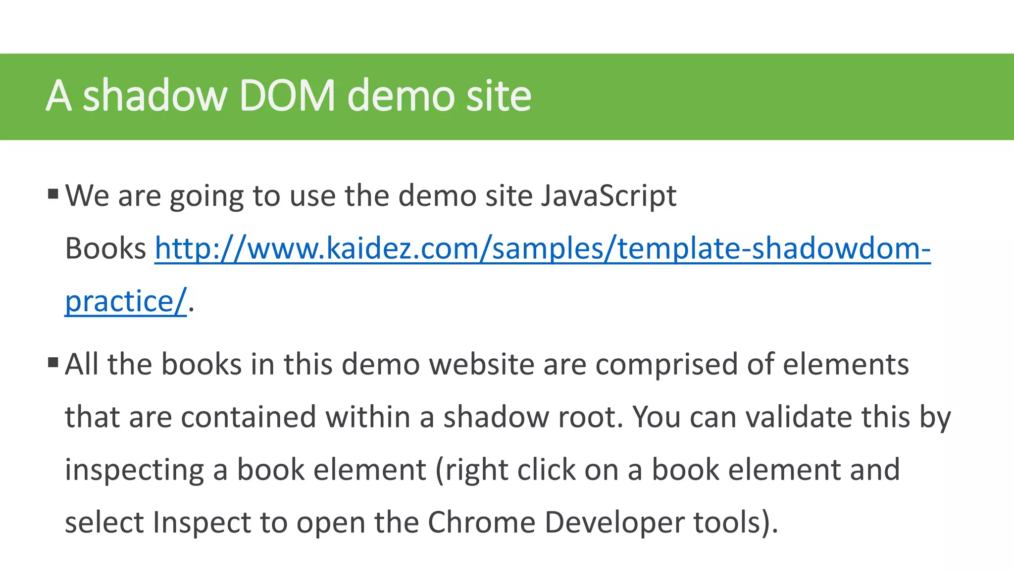 A shadow DOM demo site
We are going to use the demo site JavaScript
Books http://www.kaidez.com/samples/template-shadowdom-
practice/.
All the books in this demo website are comprised of elements
that are contained within a shadow root. You can validate this by
inspecting a book element (right click on a book element and
select Inspect to open the Chrome Developer tools).
 