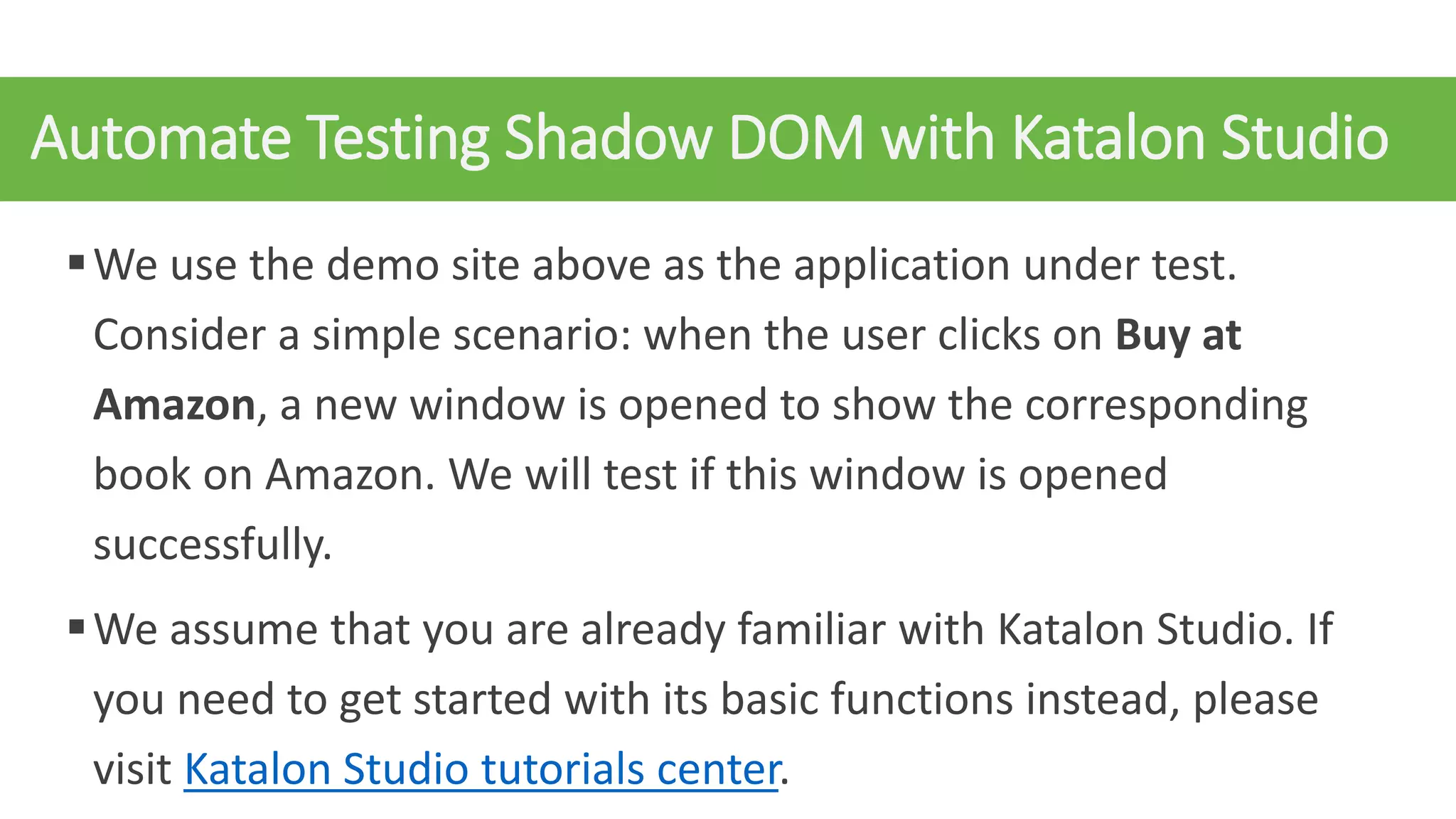 Automate Testing Shadow DOM with Katalon Studio
We use the demo site above as the application under test.
Consider a simple scenario: when the user clicks on Buy at
Amazon, a new window is opened to show the corresponding
book on Amazon. We will test if this window is opened
successfully.
We assume that you are already familiar with Katalon Studio. If
you need to get started with its basic functions instead, please
visit Katalon Studio tutorials center.
 