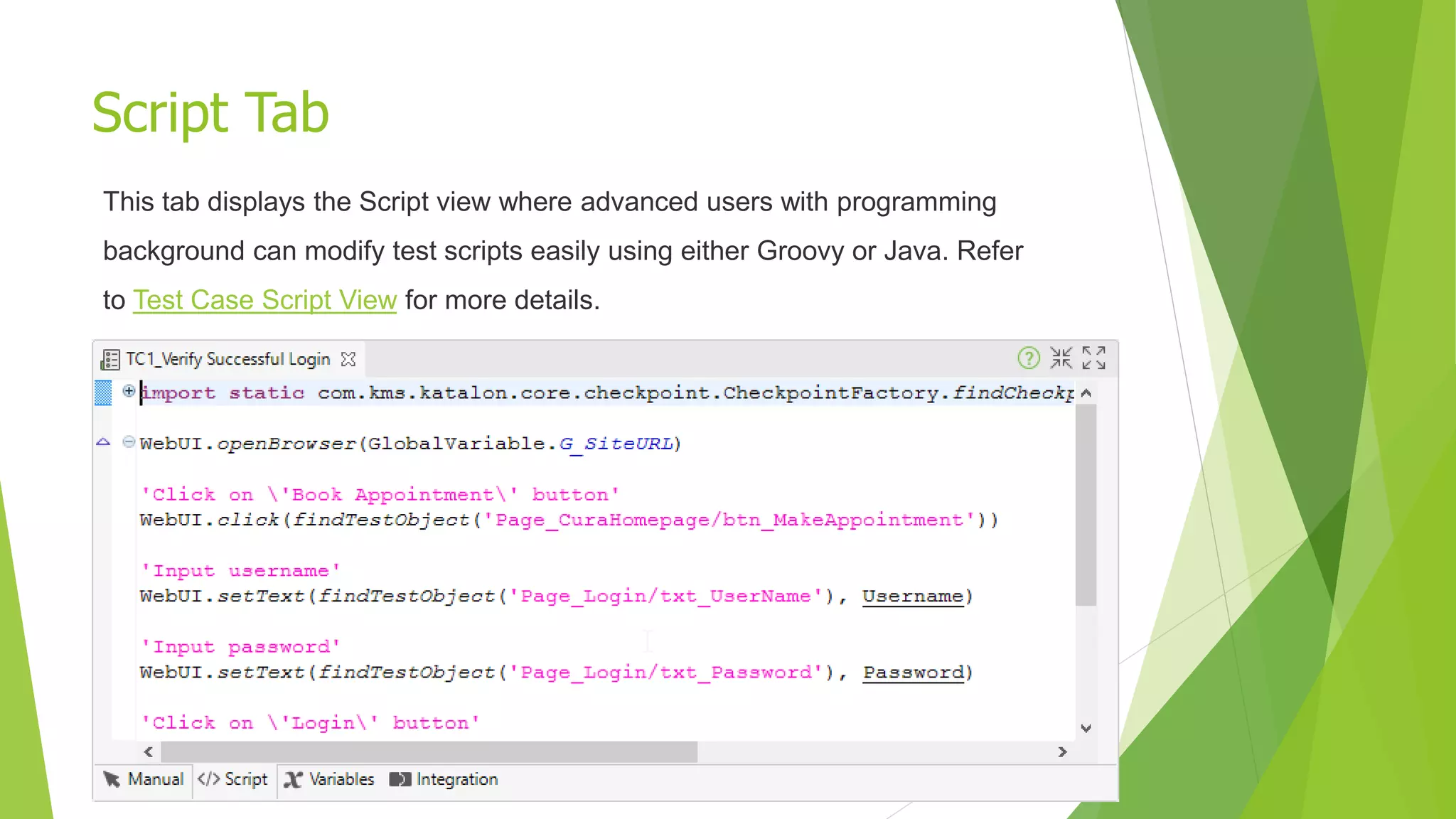 Script Tab
This tab displays the Script view where advanced users with programming
background can modify test scripts easily using either Groovy or Java. Refer
to Test Case Script View for more details.
 