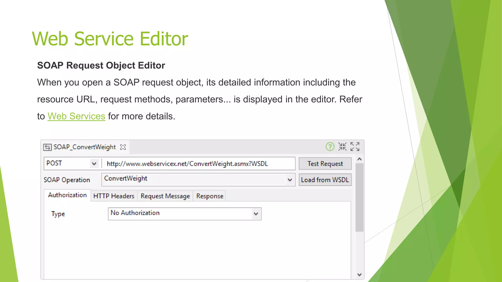 Web Service Editor
SOAP Request Object Editor
When you open a SOAP request object, its detailed information including the
resource URL, request methods, parameters... is displayed in the editor. Refer
to Web Services for more details.
 