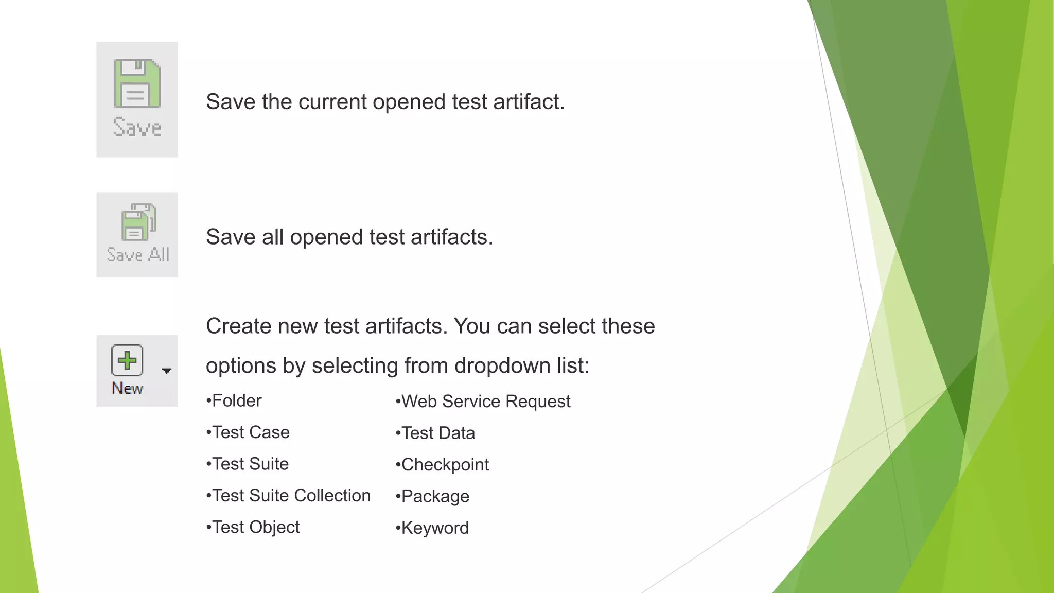 Save the current opened test artifact.
Save all opened test artifacts.
Create new test artifacts. You can select these
options by selecting from dropdown list:
•Folder
•Test Case
•Test Suite
•Test Suite Collection
•Test Object
•Web Service Request
•Test Data
•Checkpoint
•Package
•Keyword
 