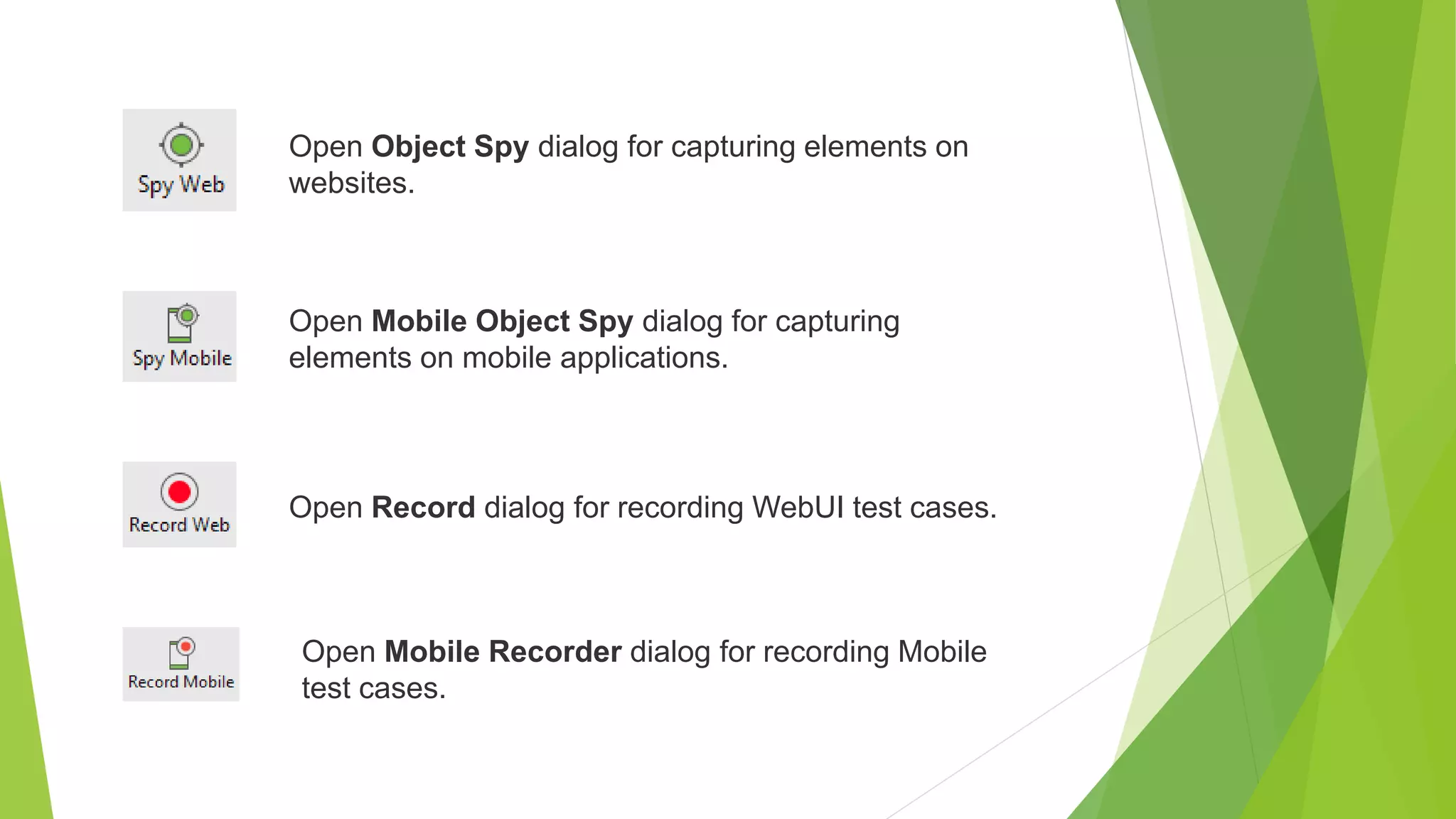 Open Object Spy dialog for capturing elements on
websites.
Open Mobile Object Spy dialog for capturing
elements on mobile applications.
Open Record dialog for recording WebUI test cases.
Open Mobile Recorder dialog for recording Mobile
test cases.
 