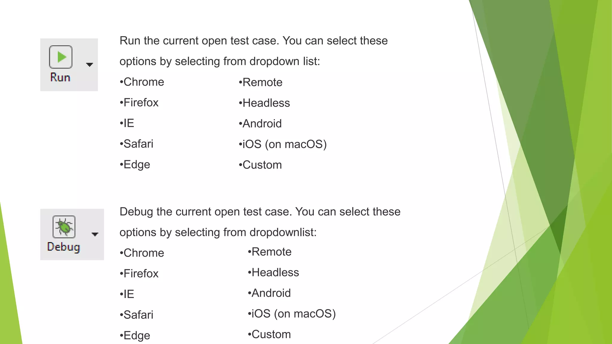 Run the current open test case. You can select these
options by selecting from dropdown list:
•Chrome
•Firefox
•IE
•Safari
•Edge
•Remote
•Headless
•Android
•iOS (on macOS)
•Custom
Debug the current open test case. You can select these
options by selecting from dropdownlist:
•Chrome
•Firefox
•IE
•Safari
•Edge
•Remote
•Headless
•Android
•iOS (on macOS)
•Custom
 