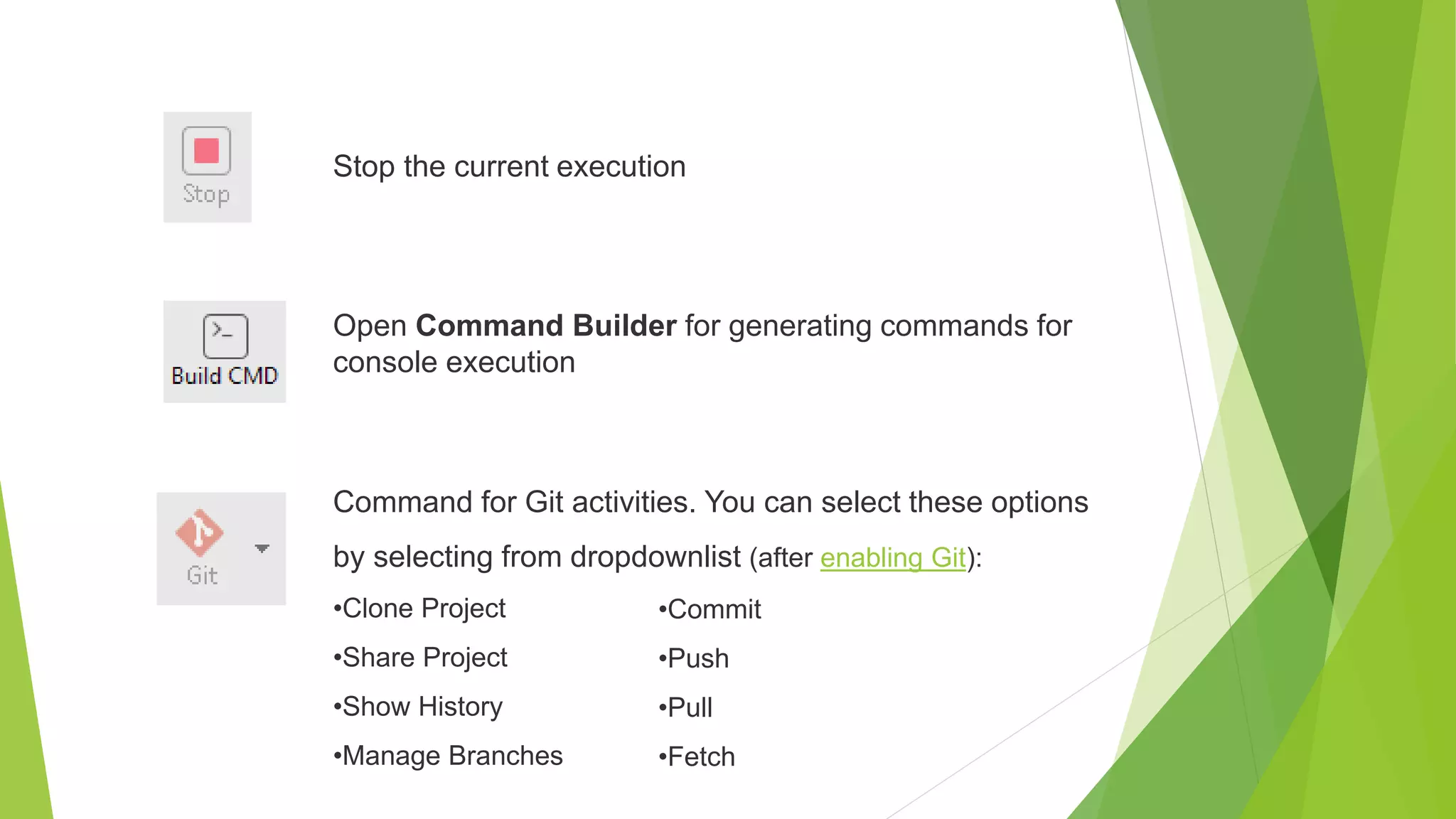 Stop the current execution
Open Command Builder for generating commands for
console execution
Command for Git activities. You can select these options
by selecting from dropdownlist (after enabling Git):
•Clone Project
•Share Project
•Show History
•Manage Branches
•Commit
•Push
•Pull
•Fetch
 