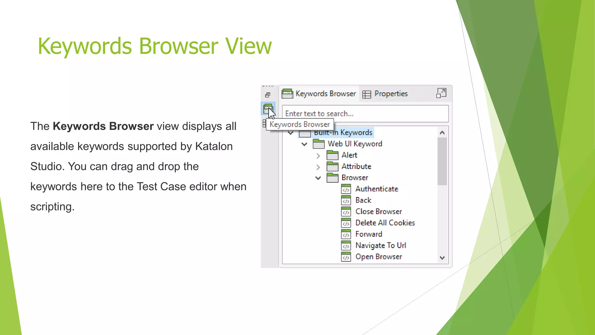 Keywords Browser View
The Keywords Browser view displays all
available keywords supported by Katalon
Studio. You can drag and drop the
keywords here to the Test Case editor when
scripting.
 