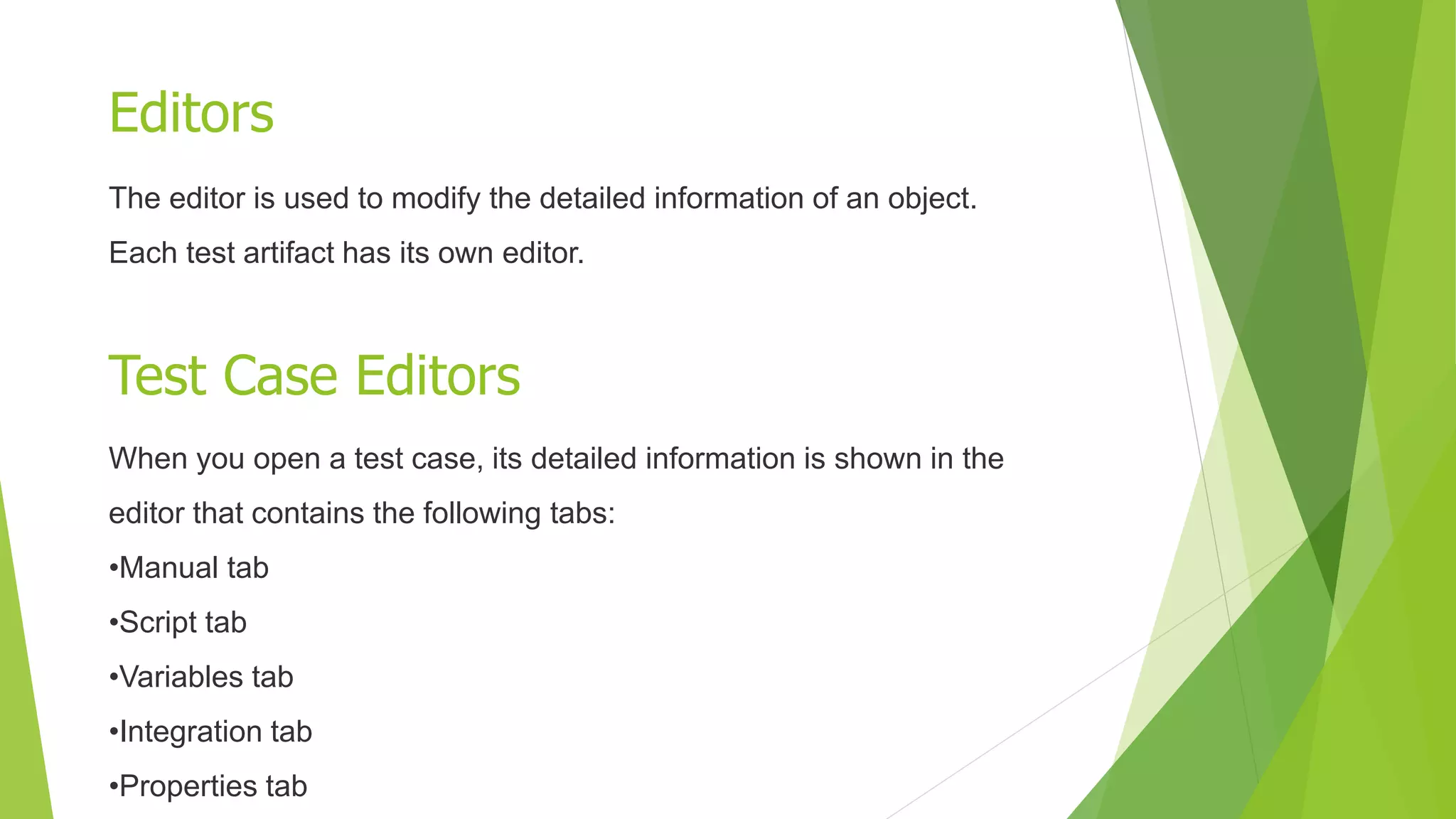 Editors
Test Case Editors
The editor is used to modify the detailed information of an object.
Each test artifact has its own editor.
When you open a test case, its detailed information is shown in the
editor that contains the following tabs:
•Manual tab
•Script tab
•Variables tab
•Integration tab
•Properties tab
 