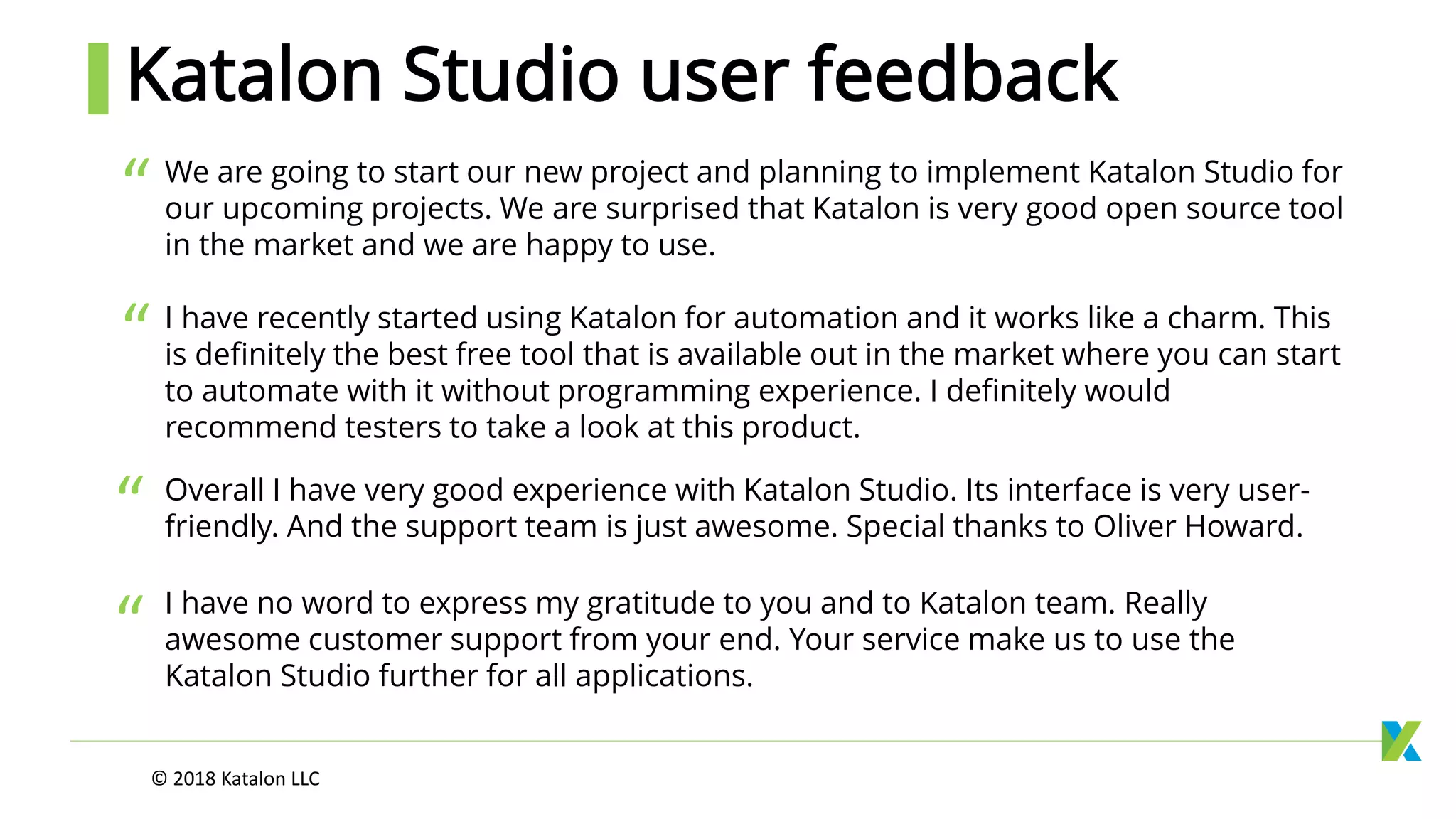 We are going to start our new project and planning to implement Katalon Studio for
our upcoming projects. We are surprised that Katalon is very good open source tool
in the market and we are happy to use.
Overall I have very good experience with Katalon Studio. Its interface is very user-
friendly. And the support team is just awesome. Special thanks to Oliver Howard.
I have no word to express my gratitude to you and to Katalon team. Really
awesome customer support from your end. Your service make us to use the
Katalon Studio further for all applications.
“
Katalon Studio user feedback
I have recently started using Katalon for automation and it works like a charm. This
is definitely the best free tool that is available out in the market where you can start
to automate with it without programming experience. I definitely would
recommend testers to take a look at this product.
© 2018 Katalon LLC
“
“
“
 