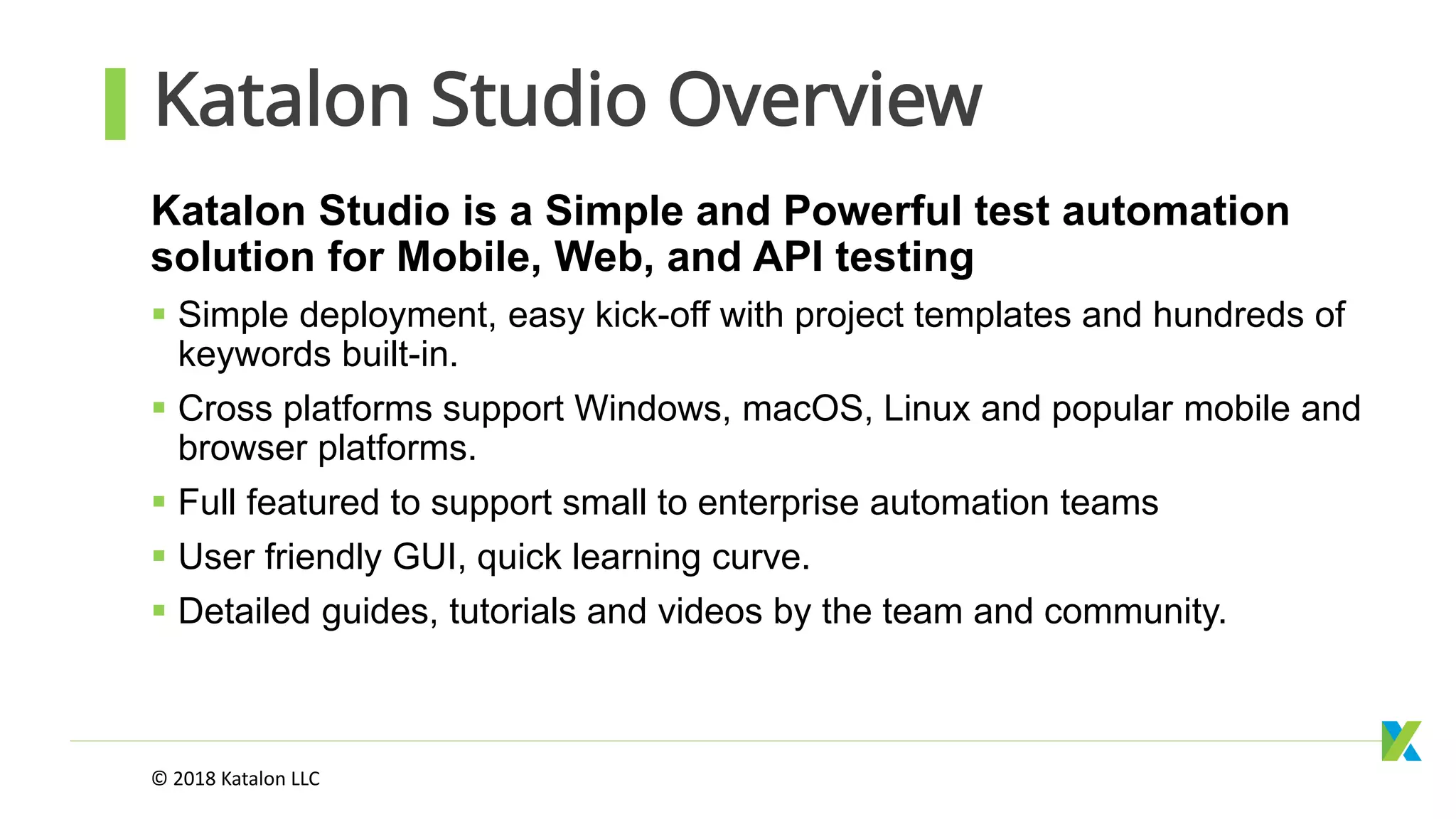 Katalon Studio Overview
Katalon Studio is a Simple and Powerful test automation
solution for Mobile, Web, and API testing
 Simple deployment, easy kick-off with project templates and hundreds of
keywords built-in.
 Cross platforms support Windows, macOS, Linux and popular mobile and
browser platforms.
 Full featured to support small to enterprise automation teams
 User friendly GUI, quick learning curve.
 Detailed guides, tutorials and videos by the team and community.
© 2018 Katalon LLC
 