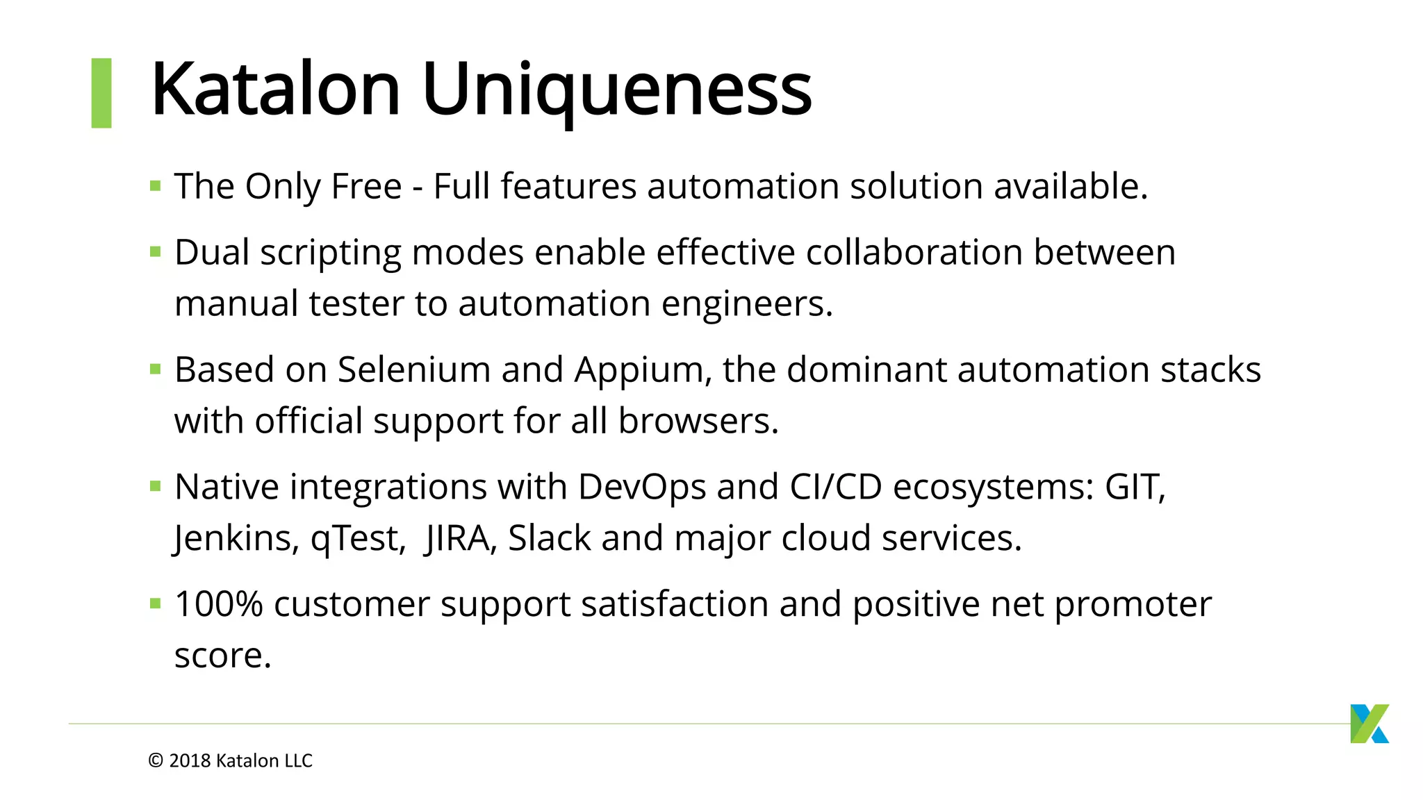 The Only Free - Full features automation solution available.
 Dual scripting modes enable effective collaboration between
manual tester to automation engineers.
 Based on Selenium and Appium, the dominant automation stacks
with official support for all browsers.
 Native integrations with DevOps and CI/CD ecosystems: GIT,
Jenkins, qTest, JIRA, Slack and major cloud services.
 100% customer support satisfaction and positive net promoter
score.
Katalon Uniqueness
© 2018 Katalon LLC
 