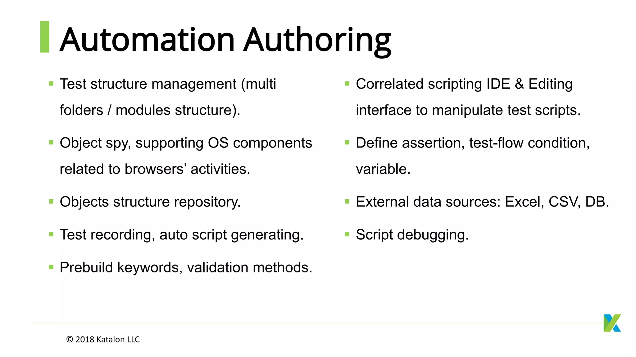 Automation Authoring
 Test structure management (multi
folders / modules structure).
 Object spy, supporting OS components
related to browsers’ activities.
 Objects structure repository.
 Test recording, auto script generating.
 Prebuild keywords, validation methods.
 Correlated scripting IDE & Editing
interface to manipulate test scripts.
 Define assertion, test-flow condition,
variable.
 External data sources: Excel, CSV, DB.
 Script debugging.
© 2018 Katalon LLC
 