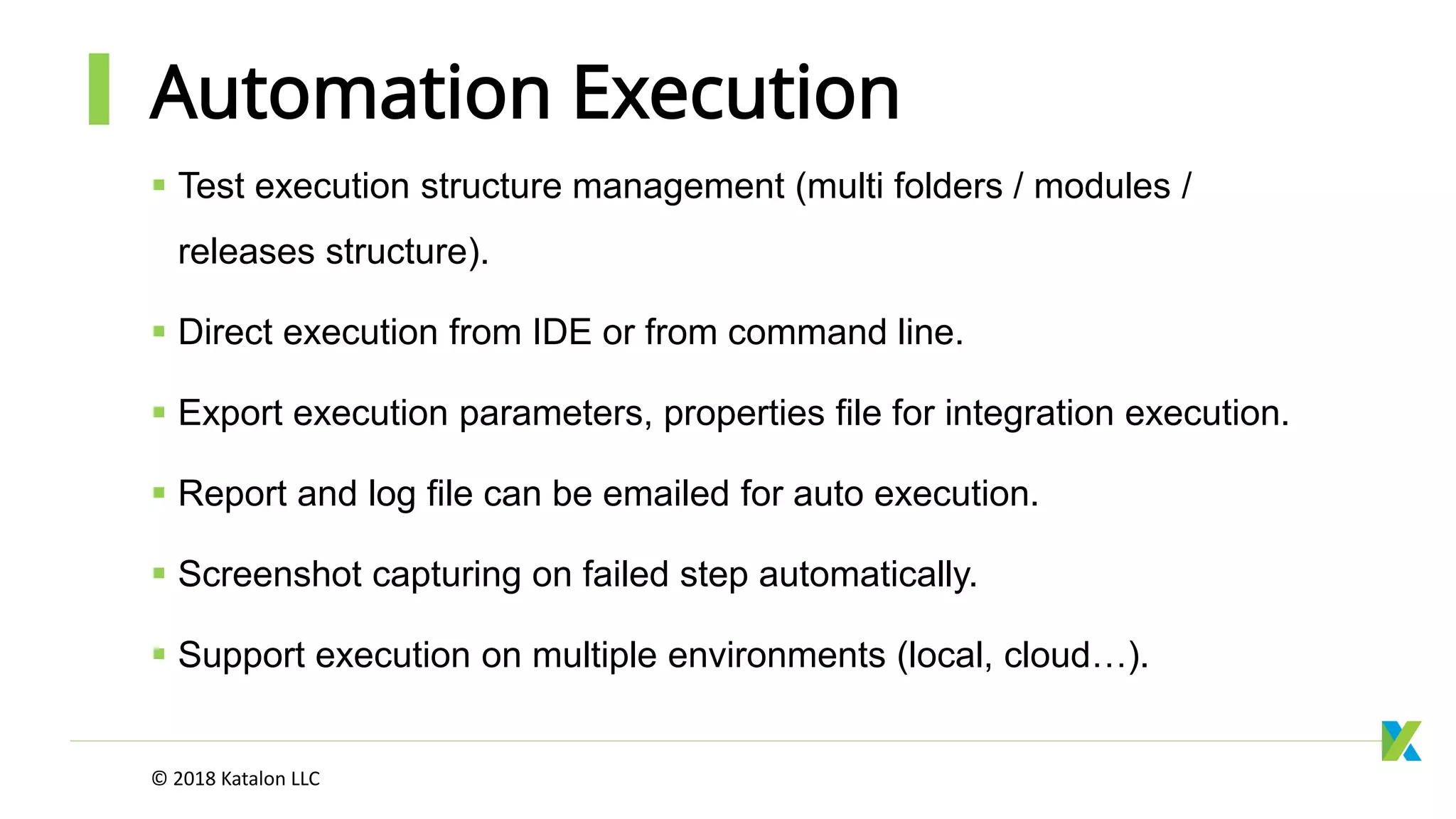 Automation Execution
 Test execution structure management (multi folders / modules /
releases structure).
 Direct execution from IDE or from command line.
 Export execution parameters, properties file for integration execution.
 Report and log file can be emailed for auto execution.
 Screenshot capturing on failed step automatically.
 Support execution on multiple environments (local, cloud…).
© 2018 Katalon LLC
 