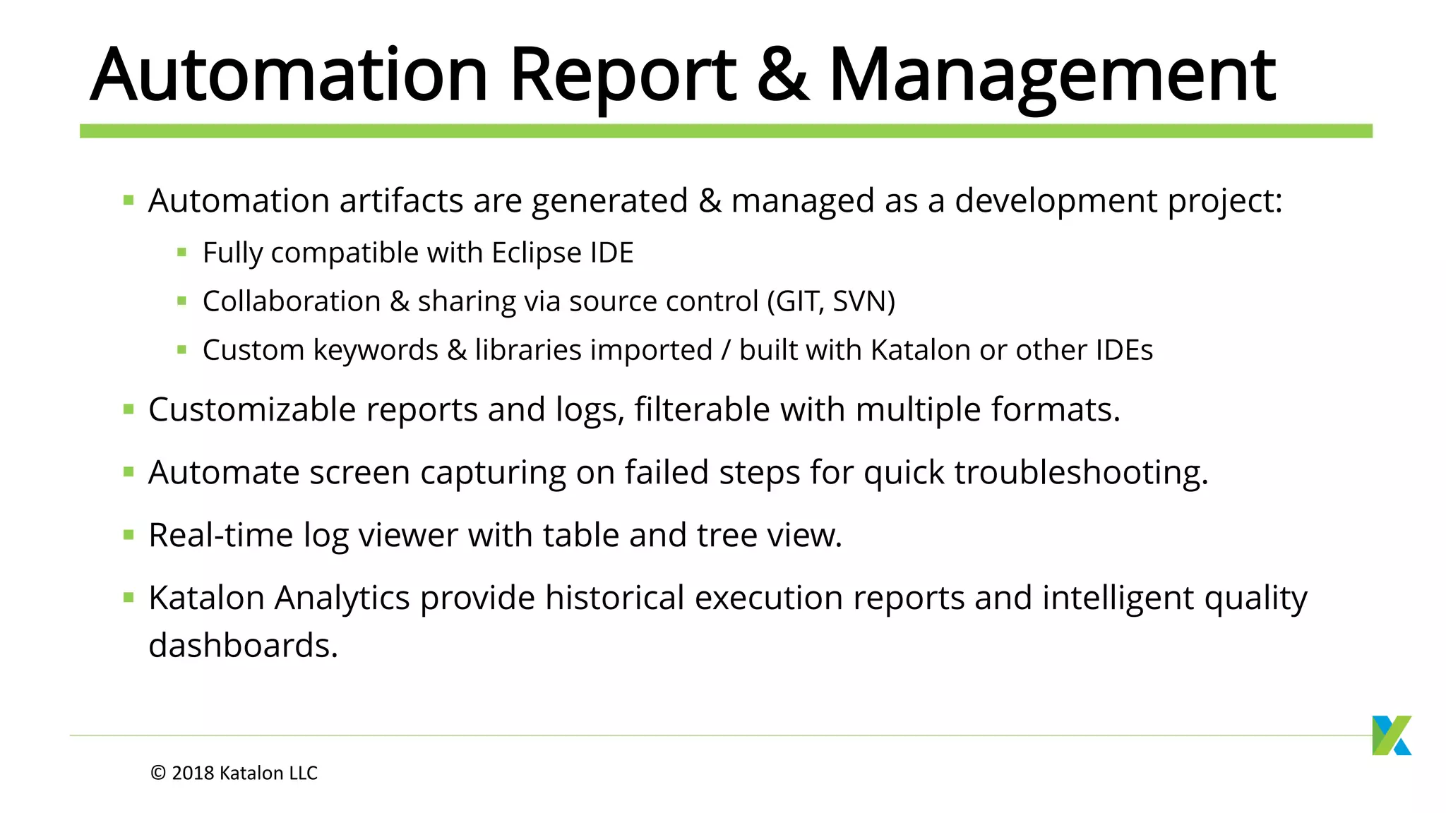 Automation Report & Management
 Automation artifacts are generated & managed as a development project:
 Fully compatible with Eclipse IDE
 Collaboration & sharing via source control (GIT, SVN)
 Custom keywords & libraries imported / built with Katalon or other IDEs
 Customizable reports and logs, filterable with multiple formats.
 Automate screen capturing on failed steps for quick troubleshooting.
 Real-time log viewer with table and tree view.
 Katalon Analytics provide historical execution reports and intelligent quality
dashboards.
© 2018 Katalon LLC
 