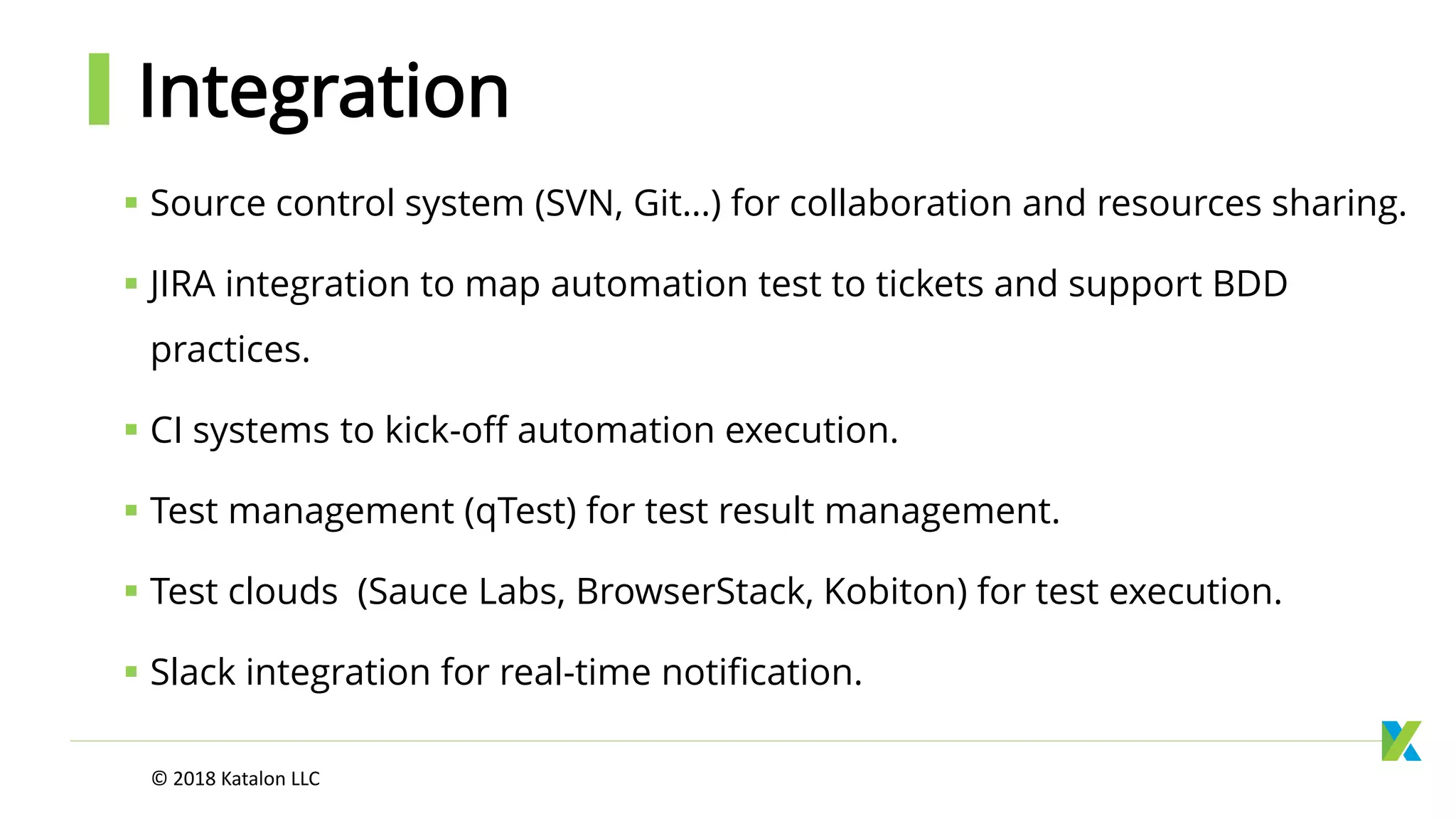 Integration
 Source control system (SVN, Git…) for collaboration and resources sharing.
 JIRA integration to map automation test to tickets and support BDD
practices.
 CI systems to kick-off automation execution.
 Test management (qTest) for test result management.
 Test clouds (Sauce Labs, BrowserStack, Kobiton) for test execution.
 Slack integration for real-time notification.
© 2018 Katalon LLC
 