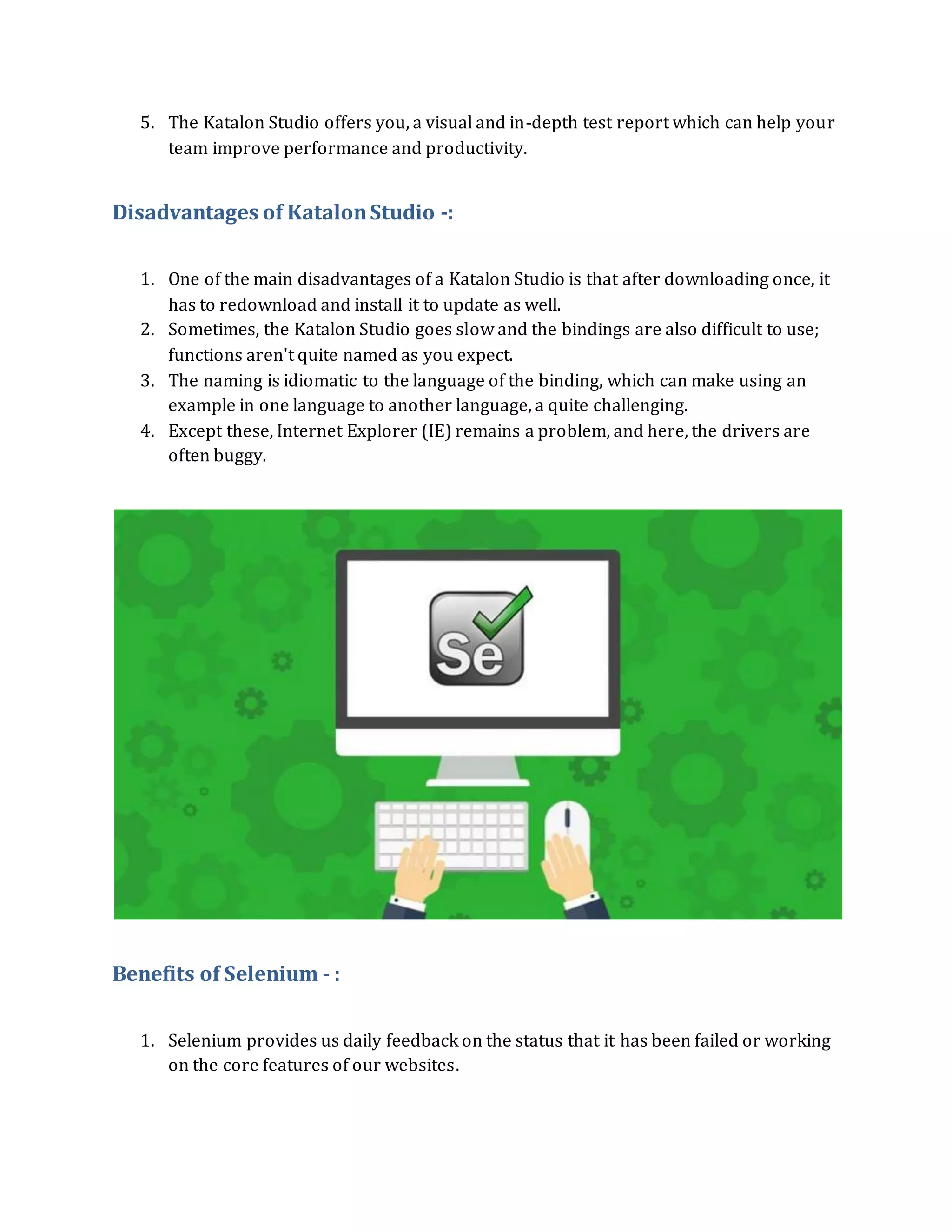 5. The Katalon Studio offers you, a visual and in-depth test report which can help your
team improve performance and productivity.
Disadvantages of KatalonStudio -:
1. One of the main disadvantages of a Katalon Studio is that after downloading once, it
has to redownload and install it to update as well.
2. Sometimes, the Katalon Studio goes slow and the bindings are also difficult to use;
functions aren't quite named as you expect.
3. The naming is idiomatic to the language of the binding, which can make using an
example in one language to another language, a quite challenging.
4. Except these, Internet Explorer (IE) remains a problem, and here, the drivers are
often buggy.
Benefits of Selenium - :
1. Selenium provides us daily feedback on the status that it has been failed or working
on the core features of our websites.
 