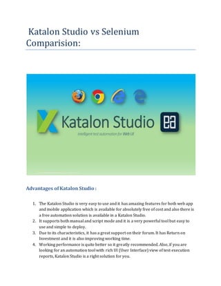 Katalon Studio vs Selenium
Comparision:
Advantages ofKatalon Studio :
1. The Katalon Studio is very easy to use and it has amazing features for both web app
and mobile application which is available for absolutely free of cost and also there is
a free automation solution is available in a Katalon Studio.
2. It supports both manual and script mode and it is a very powerful tool but easy to
use and simple to deploy.
3. Due to its characteristics, it has a great support on their forum. It has Return on
Investment and it is also improving working time.
4. Working performance is quite better so it greatly recommended. Also, if you are
looking for an automation tool with rich UI (User Interface) view of test execution
reports, Katalon Studio is a right solution for you.
 