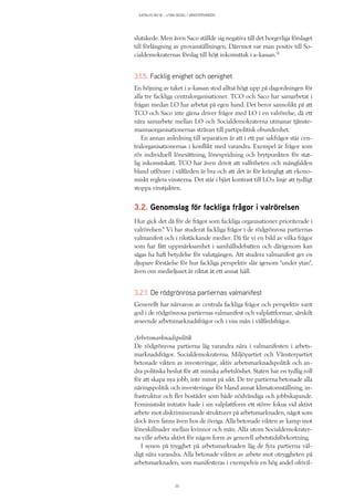 KATALYS NO:18 – UTAN SEGEL I VÄNSTERVINDEN
20
slutskede. Men även Saco ställde sig negativa till det borgerliga förslaget
till förlängning av provanställningen. Däremot var man positiv till So-
cialdemokraternas förslag till höjt inkomsttak i a-kassan.12
3.1.5. Facklig enighet och oenighet
En höjning av taket i a-kassan stod alltså högt upp på dagordningen för
alla tre fackliga centralorganisationer. TCO och Saco har samarbetat i
frågan medan LO har arbetat på egen hand. Det beror sannolikt på att
TCO och Saco inte gärna driver frågor med LO i en valrörelse, då ett
nära samarbete mellan LO och Socialdemokraterna utmanar tjänste-
mannaorganisationernas strävan till partipolitisk obundenhet.
En annan anledning till separation är att i ett par sakfrågor står cen-
tralorganisationernas i konflikt med varandra. Exempel är frågor som
rör individuell lönesättning, lönespridning och brytpunkten för stat-
lig inkomstskatt. TCO har även drivit att valfriheten och mångfalden
bland utförare i välfärden är bra och att det är för krångligt att ekono-
miskt reglera vinsterna. Det står i bjärt kontrast till LO:s linje att tydligt
stoppa vinstjakten.
3.2. Genomslag för fackliga frågor i valrörelsen
Hur gick det då för de frågor som fackliga organisationer prioriterade i
valrörelsen? Vi har studerat fackliga frågor i de rödgrönrosa partiernas
valmanifest och i rikstäckande medier. Då får vi en bild av vilka frågor
som har fått uppmärksamhet i samhällsdebatten och därigenom kan
sägas ha haft betydelse för valutgången. Att studera valmanifest ger en
djupare förståelse för hur fackliga perspektiv slår igenom ”under ytan”,
även om medieljuset är riktat åt ett annat håll.
3.2.1. De rödgrönrosa partiernas valmanifest
Generellt har närvaron av centrala fackliga frågor och perspektiv varit
god i de rödgrönrosa partiernas valmanifest och valplattformar, särskilt
avseende arbetsmarknadsfrågor och i viss mån i välfärdsfrågor.
Arbetsmarknadspolitik
De rödgrönrosa partierna låg varandra nära i valmanifesten i arbets-
marknadsfrågor. Socialdemokraterna, Miljöpartiet och Vänsterpartiet
betonade vikten av investeringar, aktiv arbetsmarknadspolitik och an-
dra politiska beslut för att minska arbetslöshet. Staten har en tydlig roll
för att skapa nya jobb, inte minst på sikt. De tre partierna betonade alla
näringspolitik och investeringar för bland annat klimatomställning, in-
frastruktur och fler bostäder som både nödvändiga och jobbskapande.
Feministiskt initiativ hade i sin valplattform ett större fokus vid aktivt
arbete mot diskriminerande strukturer på arbetsmarknaden, något som
dock även fanns även hos de övriga. Alla betonade vikten av kamp mot
löneskillnader mellan kvinnor och män. Alla utom Socialdemokrater-
na ville arbeta aktivt för någon form av generell arbetstidsförkortning.
I synen på trygghet på arbetsmarknaden låg de fyra partierna väl-
digt nära varandra. Alla betonade vikten av arbete mot otryggheten på
arbetsmarknaden, som manifesteras i exempelvis en hög andel ofrivil-
 