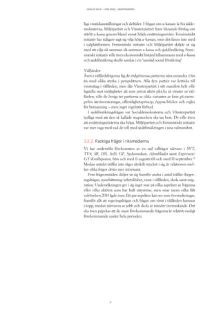 KATALYS NO:18 – UTAN SEGEL I VÄNSTERVINDEN
21
liga visstidsanställningar och deltider. I frågan om a-kassan la Socialde-
mokraterna, Miljöpartiet och Vänsterpartiet fram liknande förslag om
stärkt a-kassa genom bland annat höjda ersättningsnivåer. Feministiskt
initiativ har tidigare sagt sig vilja höja a-kassan, men det fanns inte med
i valplattformen. Feministiskt initiativ och Miljöpartiet skiljde ut sig
med att vilja slå samman slå samman a-kassa och sjukförsäkring. Femi-
nistiskt initiativ ville även ekonomiskt bistånd tillsammans med a-kassa
och sjukförsäkring skulle samlas i en ”samlad social försäkring”.
Välfärden
Även i välfärdsfrågorna låg de rödgrönrosa partierna nära varandra. Om
än med olika styrka i perspektiven. Alla fyra partier var kritiska till
vinstuttag i välfärden, men där Vänsterpartiet i sitt manifest helt ville
lagstifta mot möjligheter att som privat aktör plocka ut vinster ur väl-
färden, ville de övriga tre partierna se olika varianter av krav på exem-
pelvis återinvesteringar, offentlighetsprincip, öppna böcker och regler
för bemanning – men inget regelrätt förbud.
I sjukförsäkringsfrågan var Socialdemokraterna och Vänsterpartiet
tydliga med att den så kallade stupstocken ska tas bort. De ville även
att ersättningsnivåerna ska höjas. Miljöpartiet och Feministiskt initiativ
var mer vaga med vad de vill med sjukförsäkringen i sina valmanifest.
3.2.2. Fackliga frågor i riksmedierna
Vi har undersökt förekomsten av en rad valfrågor närvaro i SVT,
TV4, SR, DN, SvD, GP, Sydsvenskan, Aftonbladet samt Expressen/
GT/Kvällsposten, från och med 11 augusti till och med 13 september.13
Medan antalet träffar inte säger särskilt mycket i sig, är relationen mel-
lan olika frågor desto mer intressant.
Fem frågeområden skiljer ut sig framför andra i antal träffar: Reger-
ingsfrågan, sysselsättning/arbetslöshet, vinst i välfärden, skola samt mig-
ration. Undersökningen ger i sig inget svar på vilka aspekter av frågorna
eller vilka aktörer som har haft utrymme, men visar inom vilka fält
valrörelsen 2014 ägde rum. Ett par aspekter kan ses som överraskningar,
framför allt att regeringsfrågan och frågan om vinst i välfärden hamnar
i topp, medan närvaron av jobb och skola är mindre överraskande. Det
ska även påpekas att de mest förekommande frågorna är relativt vanligt
förekommande under hela perioden.
 