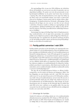 KATALYS NO:18 – UTAN SEGEL I VÄNSTERVINDEN
24
Att regeringsfrågan blev så pass stor 2014 reflekterar att valrörelsen
till stor del handlade om vem som tar vem efter 14 september, inte om
sakpolitiska konflikter. De partier som trots det presenterade en tyd-
lig ideologisk konfliktlinje var de partier med minst chans att hamna
i regering efter valet: Sverigedemokraterna (som ingen kan tänka sig
att arbeta med) och Feministiskt initiativ (som hade en ytterst liten
chans att nå riksdagen). Samma partier hade de största relativa väljar-
framgångarna. Sverigedemokraternas förväntade valframgångar bidrog
dessutom till att frågan om vem som tar vem blev än mer relevant
i valrörelsen. Dessutom innebär en debatt om regeringsfrågan att alla
icke-partiaktörer, däribland fackförbund, blir ställda åt sidan till för-
mån för partierna. Det bidrog sannolikt till den otillräckliga förekom-
sten av konflikter.
Sammantaget kan sägas att fackliga frågor hade ett begränsat genom-
slag i medievalrörelsen och ett något större genomslag i den samlade
politik som de rödgrönrosa partierna valde att lägga fram. Med det par-
lamentariska läge som uppstått finns det därmed anledning att känna
oro för att fackliga perspektiv riskerar att försvinna kring förhandlings-
bordet, om det saknas ett medialt tryck.
3.3. Facklig-politisk samverkan i valet 2014
Facklig-politisk samverkan är det ideologiska och organisatoriska sam-
arbetet mellan LO och Socialdemokraterna. Det är ett självklart samar-
bete, samtidigt som förhållandet mellan LO och Socialdemokraterna är
föremål för ständig diskussion. Under 1970-talet gjorde LO anspråk på
långtgående politiska krav och samarbetet kretsade mycket kring kon-
kret sakpolitik. Under 1990-talet fanns stora slitningar kring exempelvis
skattereformerna, försämringar i anställningsskyddet och uppfattningar
om hur välfärden skulle säkras och organiseras. Sedan millennieskiftet
har relationen präglats av en samförståndsanda. En viktig del av facklig-
politisk samverkan är representation, vilket bland annat innebär att ett
antal platser på de socialdemokratiska valsedlarna traditionellt innehas
av personer med facklig bakgrund.14
Det sägs ofta att Socialdemokraterna behöver en offensiv fackför-
eningsrörelse som får partiet att fokusera på löntagarnas villkor. Det
kan ifrågasättas om man lyckades med det i valet 2014. Det interna
målet inom LO var att minst 60 procent av LO-förbundens medlem-
mar skulle rösta på Socialdemokraterna och att minst 80 procent av
de förtroendevalda skulle göra det. Enligt Valu röstade 51 procent av
LO-medlemmarna på Socialdemokraterna, vilket betyder att Social-
demokraterna står och stampar på det historiskt låga LO-stödet från
valet 2010 och är inte i närheten av att uppfylla målet. Om man ska
vara positiv kan det anmärkas att man i alla fall brutit den nedåtgående
trenden som varat sedan valet 2002.
3.3.1. Utmaningar för framtiden
Antalet LO-sektioner och fackliga utskott ute i de socialdemokratiska
arbetarkommunerna minskade från 250 i början av 1990-talet till un-
gefär 70 stycken år 2010. Detta betyder att kontaktytorna ute i landet
ser väldigt olika ut. Vissa pratar nuförtiden om ”fackliga öar” i arbetar-
 