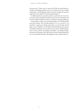 KATALYS NO:18 – UTAN SEGEL I VÄNSTERVINDEN
25
kommunerna.15
Vidare visar en rapport från 2010 att antalet förtroen-
devalda med facklig-politiskt ansvar mer än halverats ute i de fackliga
avdelningarna. (En bidragande orsak är dock den strukturella samman-
slagningen av LO-distrikt och förbundsavdelningar.)16
Socialdemokraternas oppositionsroll de senaste åtta åren har dess-
utom tärt på det strategiska samarbetet, då LO har hamnat längre bort
från den politiska maktens korridorer och därigenom tappat inflytande.
Sammantaget innebär det att förutsättningarna för facklig-politisk
samverkan ändrats. När Socialdemokraterna nu ser ut att gå in i ett
samarbete i regering och riksdag med partier som i flera frågor står till
höger om LO-kollektivet är det därför särskilt viktigt att inte ignorera
de politiska värderingar och prioriteringar som finns i fackföreningsrö-
relsen. Annars riskerar det politiska innehållet i den facklig-politiska
samverkan att försvagas och bli allt mindre relevant, vilket knappast läg-
ger en bra grund för framtida valframgångar för den samlade vänstern.
 