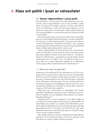 KATALYS NO:18 – UTAN SEGEL I VÄNSTERVINDEN
26
4.1. Vänster–högerkonflikten i svensk politik
Huvudkonflikten i svensk politik har traditionellt berört den eko-
nomiska vänster–högerskiljelinjen, det vill säga konflikten mellan
arbete och kapital. Det handlar i grunden om vilken roll politiken
ska ha vid fördelning av makt och ekonomiska tillgångar, och om
relationen mellan staten och marknaden. Andra politikområden har
allt som oftast bäddats in och placerats kring denna klassiska konflikt
i svensk politik.
Den starka polariseringen på den ekonomiska vänster–högerskilje-
linjen har också bidragit till att klassröstningen i Sverige varit jämförel-
sevis hög, även om klassröstning minskat i Sverige på samma sätt som
i andra industrialiserade västerländska demokratier. Trots sjunkande
klassröstning är den fortfarande högre i Sverige än i de flesta jämförbara
länder och klass spelar fortfarande roll i valet av parti.17
Vänster–högerkonflikten är fortfarande den mest centrala dimen-
sionen i svensk politik, men de senaste decennierna har polariseringen
längs denna skiljelinje minskat. De två stora krafterna – Socialdemo-
kraterna och Moderaterna – har närmats sig varandra i frågor rörande
marknadsekonomi och välfärd.18
Även när väljarna får placera par-
tierna själva på en vänster–högerskala uppfattar de att skillnaderna
minskar något mellan Socialdemokraterna och Moderaterna.19
4.1.1. Resan mot mitten vid vägs ände?
Moderaternas omvandling till de Nya Moderaterna och de fyra bor-
gerliga partiernas gemensamma strategi för att vinna regeringsmakten
2006 har inneburit borgerliga retoriska kliv mot mitten det senaste
decenniet. Socialdemokraterna har sedan 1990-talet gjort en liknande
rörelse, tillsammans med systerpartier i Europa, som har inneburit ett
tummande på många av de grundläggande principerna för den social-
demokratiska välfärdsstaten. I Sverige kom rörelsen delvis i efterverk-
ningarna av 1990-talets ekonomiska kris.
Ibland talar man i svensk politik om ”mittenväljare” eller ”medel-
klassväljare”. Kortfattat kan de beskrivas som en väljargrupp som är eta-
blerad i samhället och som härbärgerar både progressiva och allmän-
borgerliga värderingar.20
Strategiska beslut i de större partierna har inte sällan handlat om
att röstmaximera mittenväljarna och till varje pris undvika politik som
mittenväljarna inte upplever som attraktiv. Det skulle förklara exem-
pelvis varför Socialdemokraterna i årets valrörelse sagt sig bara vilja höja
inkomstskatterna för de som tjänar över 60 000 kronor, eller varför
Moderaterna åtminstone retoriskt rört sig vänsterut i exempelvis frågan
om den svenska modellens framtid.
Men strategin att slipa ner kanterna i budskapen för mittenväljarnas
skull tycks inte ha fungerat för något av de två stora partierna i valet
2014. Resan mot mitten i politiken belönas inte längre.
4. Klass och politik i ljuset av valresultatet
 