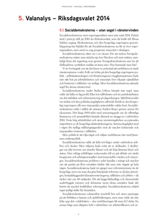 KATALYS NO:18 – UTAN SEGEL I VÄNSTERVINDEN
31
5.1. Socialdemokraterna – utan segel i vänstervinden
Socialdemokraterna vann regeringsmakten men inte valet 2014. Partiet
stod i princip still på 2010 års förlustresultat, som då ledde till Mona
Sahlins avgång. Moderaternas och den borgerliga regeringens genom-
klappning har bäddat för att Socialdemokraterna nu får ta över reger-
ingsmakten, men med en svag progressiv minoritet i riksdagen.
Socialdemokraterna sitter nu i en rävsax: För att isolera Sverigede-
mokraterna måste man sträcka sig över blocken och mot mitten, sam-
tidigt finns det ingenting som gynnar Sverigedemokraterna mer än att
skillnaderna i politiken suddas ut ännu mer. Hur hamnade man här?
Vi är övertygade om att det fanns en potential att mobilisera en stark
vänsteropinion i valet. Folk var trötta på den borgerliga regeringens po-
litik – jobbskatteavdragen och försämringarna i trygghetssystemen hade
inte rått bot på arbetslösheten och missnöjet över ökande ojämlikhet
och bristerna i välfärden var tydliga. Men Socialdemokraterna saknade
segel för denna vänstervind.
Socialdemokraterna under Stefan Löfven hissade inte segel, utan
valde att hålla en låg profil. Efter två valförluster och tre partiledarbyten
var det stabilitet och riskminimering på dagordningen. Självförtroendet
var stukat och den politiska ängsligheten utbredd. Kritik av den borger-
liga regeringens allt mer impopulära systemskifte valdes bort. Socialde-
mokraterna valde i stället att utmana Anders Borg i grenen ansvar för
ekonomin. Det långa 1990-talet med ansvarstagande om de offentliga
finanserna och prisstabilitet kastade därmed en skugga in i valrörelsen
2014. Trots hög arbetslöshet och stora investeringsbehov accepterades
majoriteten av de borgerliga skattesänkningarna. Samma ängslighet stod
i vägen för tydliga ställningstaganden mot de mycket kritiserade och
impopulära vinsterna i välfärden.
Men politik är att vilja något och väljare mobiliseras inte med ljum-
men mittenpolitik.
Socialdemokraterna valde att lyfta två frågor under valrörelsen: job-
ben och skolan. Men väljarna hade svårt att se skillnader. I skolfrå-
gan var alla överens om mindre klasser och att höja lärarnas löner och
status. Den viktiga jobbfrågan reducerades till en grå debatt om sänkt
krogmoms och arbetsgivaravgifter mot traineejobb i vården och omsor-
gen. Socialdemokraternas problem i valet handlar i mångt och mycket
om att partiet på flera områden tänkte rätt men inte vågade gå hela
vägen. Socialdemokraterna hade tre gånger mer reformutrymme än de
borgerliga, men om man ska göra betydande reformer av skolan, järnvä-
gen, bostadsbyggandet klimatinvesteringarna, välfärden och jobben – då
räcker inte ens 40 miljarder. För att bygga bärkraftiga och ekonomiskt
underbyggda visioner och drömmar inom dessa områden hade det
krävts ett mycket kraftfullare reformpaket. Socialdemokraterna erbjöd
inget tydligt skifte för framtiden.
Socialdemokraternas valmanifest innehöll bra och stora satsningar
på att förbättra a-kassan och sjukförsäkringen, men man valde att inte
lyfta upp det i valdebatten – den mobiliseringen lät man LO sköta. En
annan fråga som släpptes helt i valrörelsen var arbetsvillkoren och ar-
5. Valanalys – Riksdagsvalet 2014
 