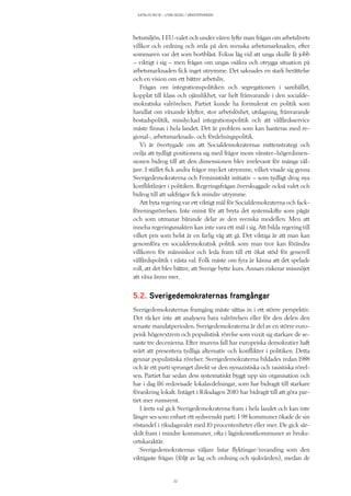 KATALYS NO:18 – UTAN SEGEL I VÄNSTERVINDEN
32
betsmiljön. I EU-valet och under våren lyfte man frågan om arbetslivets
villkor och ordning och reda på den svenska arbetsmarknaden, efter
sommaren var det som bortblåst. Fokus låg vid att unga skulle få jobb
– viktigt i sig – men frågan om ungas osäkra och otrygga situation på
arbetsmarknaden fick inget utrymme. Det saknades en stark berättelse
och en vision om ett bättre arbetsliv.
Frågan om integrationspolitiken och segregationen i samhället,
kopplat till klass och ojämlikhet, var helt frånvarande i den socialde-
mokratiska valrörelsen. Partiet kunde ha formulerat en politik som
handlat om växande klyftor, stor arbetslöshet, utslagning, frånvarande
bostadspolitik, misslyckad integrationspolitik och att välfärdsservice
måste finnas i hela landet. Det är problem som kan hanteras med re-
gional-, arbetsmarknads- och fördelningspolitik.
Vi är övertygade om att Socialdemokraternas mittenstrategi och
ovilja att tydligt positionera sig med frågor inom vänster–högerdimen-
sionen bidrog till att den dimensionen blev irrelevant för många väl-
jare. I stället fick andra frågor mycket utrymme, vilket visade sig gynna
Sverigedemokraterna och Feministiskt initiativ – som tydligt drog nya
konfliktlinjer i politiken. Regeringsfrågan överskuggade också valet och
bidrog till att sakfrågor fick mindre utrymme.
Att byta regering var ett viktigt mål för Socialdemokraterna och fack-
föreningsrörelsen. Inte minst för att bryta det systemskifte som pågår
och som utmanar bärande delar av den svenska modellen. Men att
inneha regeringsmakten kan inte vara ett mål i sig. Att bilda regering till
vilket pris som helst är en farlig väg att gå. Det viktiga är att man kan
genomföra en socialdemokratisk politik som man tror kan förändra
villkoren för människor och leda fram till ett ökat stöd för generell
välfärdspolitik i nästa val. Folk måste om fyra år känna att det spelade
roll, att det blev bättre, att Sverige bytte kurs. Annars riskerar missnöjet
att växa ännu mer.
5.2. Sverigedemokraternas framgångar
Sverigedemokraternas framgång måste sättas in i ett större perspektiv.
Det räcker inte att analysera bara valrörelsen eller för den delen den
senaste mandatperioden. Sverigedemokraterna är del av en större euro-
peisk högerextrem och populistisk rörelse som vuxit sig starkare de se-
naste tre decenierna. Efter murens fall har europeiska demokratier haft
svårt att presentera tydliga alternativ och konflikter i politiken. Detta
gynnar populistiska rörelser. Sverigedemokraterna bildades redan 1988
och är ett parti sprunget direkt ur den nynazistiska och rasistiska rörel-
sen. Partiet har sedan dess systematiskt byggt upp sin organisation och
har i dag 116 redovisade lokalavdelningar, som har bidragit till starkare
förankring lokalt. Intåget i Riksdagen 2010 har bidragit till att göra par-
tiet mer rumsrent.
I årets val gick Sverigedemokraterna fram i hela landet och kan inte
längre ses som enbart ett sydsvenskt parti. I 98 kommuner ökade de sin
röstandel i riksdagsvalet med 10 procentenheter eller mer. De gick sär-
skilt fram i mindre kommuner, ofta i låginkomstkommuner av bruks-
ortskaraktär.
Sverigedemokraternas väljare listar flyktingar/invanding som den
viktigaste frågan (följt av lag och ordning och sjukvården), medan de
 