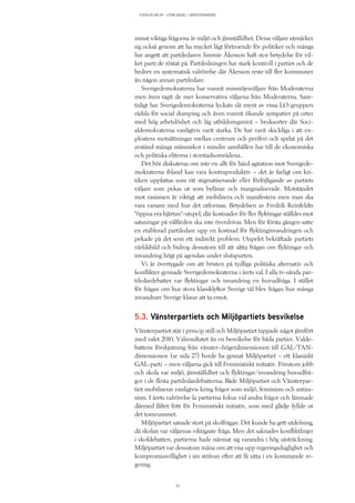 KATALYS NO:18 – UTAN SEGEL I VÄNSTERVINDEN
33
minst viktiga frågorna är miljö och jämställdhet. Deras väljare utmärker
sig också genom att ha mycket lågt förtroende för politiker och många
har angett att partiledaren Jimmie Åkesson haft stor betydelse för vil-
ket parti de röstat på. Partiledningen har stark kontroll i partiet och de
bedrev en systematisk valrörelse där Åkesson reste till fler kommuner
än någon annan partiledare.
Sverigedemokraterna har vunnit missnöjesväljare från Moderaterna
men även tagit de mer konservativa väljarna från Moderaterna. Sam-
tidigt har Sverigedemokraterna lyckats slå mynt av vissa LO-gruppers
rädsla för social dumping och även vunnit ökande sympatier på orter
med hög arbetslöshet och låg utbildningsnivå – bruksorter där Soci-
aldemokraterna vanligtvis varit starka. De har varit skickliga i att ex-
ploatera motsättningar mellan centrum och periferi och spelat på det
avstånd många människor i mindre samhällen har till de ekonomiska
och politiska eliterna i storstadsområdena..
Det bör diskuteras om inte en allt för hård agitation mot Sverigede-
mokraterna ibland kan vara kontraproduktiv – det är farligt om kri-
tiken uppfattas som ett stigmatiserande eller förlöjligande av partiets
väljare som pekas ut som byfånar och marginaliserade. Motståndet
mot rasismen är viktigt att mobilisera och manifestera men man ska
vara varsam med hur det utformas. Betydelsen av Fredrik Reinfeldts
”öppna era hjärtan”-utspel, där kostnader för fler flyktingar ställdes mot
satsningar på välfärden ska inte överdrivas. Men för första gången satte
en etablerad partiledare upp en kostnad för flyktinginvandringen och
pekade på det som ett indirekt problem. Utspelet bekräftade partiets
världsbild och bidrog dessutom till att sätta frågan om flyktingar och
invandring högt på agendan under slutspurten.
Vi är övertygade om att bristen på tydliga politiska alternativ och
konflikter gynnade Sverigedemokraterna i årets val. I alla tv-sända par-
tiledardebatter var flyktingar och invandring en huvudfråga. I stället
för frågan om hur stora klassklyftor Sverige tål blev frågan hur många
invandrare Sverige klarar att ta emot.
5.3. Vänsterpartiets och Miljöpartiets besvikelse
Vänsterpartiet står i princip still och Miljöpartiet tappade något jämfört
med valet 2010. Valresultatet än en besvikelse för båda partier. Valde-
battens förskjutning från vänster–högerdimensionen till GAL/TAN-
dimensionen (se sida 27) borde ha gynnat Miljöpartiet – ett klassiskt
GAL-parti – men väljarna gick till Feministiskt initiativ. Förutom jobb
och skola var miljö, jämställdhet och flyktingar/invandring huvudfrå-
gor i de flesta partiledardebatterna. Både Miljöpartiet och Vänsterpar-
tiet mobiliserar vanligtvis kring frågor som miljö, feminism och antira-
sism. I årets valrörelse la partierna fokus vid andra frågor och lämnade
därmed fältet fritt för Feministiskt initiativ, som med glädje fyllde ut
det tomrummet.
Miljöpartiet satsade stort på skolfrågan. Det kunde ha gett utdelning,
då skolan var väljarnas viktigaste fråga. Men det saknades konfliktlinjer
i skoldebatten, partierna hade närmat sig varandra i hög utsträckning.
Miljöpartiet var dessutom måna om att visa upp regeringsduglighet och
kompromissvillighet i sin strävan efter att få sitta i en kommande re-
gering.
 