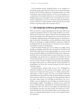 KATALYS NO:18 – UTAN SEGEL I VÄNSTERVINDEN
35
Vad Feministiskt initiativ framförallt gjorde var att mobilisera en
feministisk rörelse under 2014. På mindre än ett år steg medlemsanta-
len från 1 500 till 21 000 medlemmar. Feministiskt initiativ är mycket
starka bland unga och bland studenter och fick stort genomslag i uni-
versitetstäderna. Feministiskt initiativ har en reell chans att komma in i
riksdagen nästa val om de fortsätter så här, men det kräver på om de le-
vererar i lokalpolitiken och vässar sin konkreta politik. Att partiledaren
Gudrun Schyman är mycket populär innebär sannolikt att hon måste
fortsätta vara partiets ansikte utåt om partiet vill växa.
5.5. Den borgerliga fyrklöverns genomklappning
Detta var inte den svenska borgerlighetens val. Inte sedan 1921 har den
samlade borgerligheten fått ett så svagt resultat. Politiken och system-
skiftet hade hunnit ikapp. Väljarna började förstå det självklara: Man
kan inte sänka skatten med 140 miljarder utan att det får konsekvenser
för välfärden. Jobbskatteavdrag och hetsjakt på sjuka och arbetslösa ska-
pade inte fler jobb. Arbetslösheten var hög, ojämlikheten ökade, skolan
föll isär. De borgerliga var tydligt tröttkörda av regerandet. I stället för
handlingkraft stod de fyra partierna och stampade på samma punkt, i
ett stenhårt bevarande av blockpolitiken.
Fredrik Reinfeldt försökte göra valet så tråkigt som möjligt, tjatade
ihärdigt om småfrågor och lovade ”nära nog ingenting”. I duellerna med
Stefan Löfven lyfte han fram att de båda egentligen var överens om det
mesta och spelade effektivt ner konfliktnivån längs vänster–högeraxeln.
Reinfeldt ville att valet skulle handla om ansvar, förtroende och reger-
ingsduglighet, men absolut inte om sakpolitik. På så sätt blev det enda
som återstod att bråka om vem som är bäst på att utöva själva ledarska-
pet. Som den här valanalysen tidigare har beskrivit blev regeringsfrågan
visserligen dominerande, men förtroendet för Fredrik Reinfeldt och
borgerligheten var borta. Den vinnande strategin från 2010 visade sig
inte längre fungera.
Kristdemokraterna lyckades hålla sig kvar över riksdagsspärren.
Folkpartiet straffades för den krisande svenska skolan och blev näst
minsta parti. Centerpartiet drog sig upp ur de dåliga opinionsunder-
sökningarna och fick en skjuts i EU-valet, men backade fortfarande
något jämfört med valet 2010. Inte heller de försök Moderaterna gjorde
under vårvintern 2014 att lova stopp för alla skattesänkningar eller för
den delen Anders Borgs och Carl Bildts presskonferens om ”oron i
världen”, som kan anklagas för att under flagg av humanitet spela upp
regeringsfrågan, hjälpte. Förmodligen var beslutet att inte gå till val
på stora skattesänkningar nödvändigt för att stoppa blödningen över
blockgränsen under våren 2014, men utan löften om sänkta skatter stod
den borgerliga regeringen utan någon politik. Det visade sig vara förö-
dande. Moderaterna, den dominerande kraften i den borgerliga reger-
ingen och i allianssamarbetet, gjorde ett uselt val och tappade nästan 7
procentenheter.
 