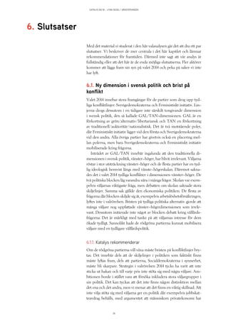 KATALYS NO:18 – UTAN SEGEL I VÄNSTERVINDEN
36
Med det material vi studerat i den här valanalysen går det att dra ett par
slutsatser. Vi beskriver de mer centrala i det här kapitlet och lämnar
rekommendationer för framtiden. Därmed inte sagt att vår analys är
fullständig eller att det här är de enda möjliga slutsatserna. Fler aktörer
kommer att lägga fram sin syn på valet 2014 och peka på saker vi inte
har lyft.
6.1. Ny dimension i svensk politik och brist på
konflikt
Valet 2014 innebar stora framgångar för de partier som drog upp tyd-
liga konfliktlinjer: Sverigedemokraterna och Feministiskt initiativ. Lin-
jerna drogs dessutom i en tidigare inte särskilt tongivande dimension
i svensk politik, den så kallade GAL/TAN-dimensionen. GAL är en
förkortning av grön/alternativ/libertariansk och TAN en förkortning
av traditionell/auktoritär/nationalistisk. Det är två motstående poler,
där Feministiskt initiativ ligger vid den första och Sverigedemokraterna
vid den andra. Alla övriga partier har givetvis också en placering mel-
lan polerna, men bara Sverigedemokraterna och Feministiskt initiativ
mobiliserade kring frågorna.
Inträdet av GAL/TAN innebär ingalunda att den traditionella di-
mensionen i svensk politik, vänster–höger, har blivit irrelevant. Väljarna
röstar i stor utsträckning vänster–höger och de flesta partier har en tyd-
lig ideologisk hemvist längs med vänste–högerskalan. Däremot sakna-
des det i valet 2014 tydliga konflikter i dimensionen vänster–höger. De
två politiska blocken låg varandra nära i många frågor. Skolan var exem-
pelvis väljarnas viktigaste fråga, men debatten om skolan saknade stora
skiljelinjer. Samma sak gällde den ekonomiska politiken. De flesta av
frågorna där blocken skiljde sig åt, exempelvis arbetslöshetsförsäkringen,
lyftes inte i valrörelsen. Bristen på tydliga politiska alternativ gjorde att
många väljare nog uppfattade vänster–högerdimensionen som irrele-
vant. Dessutom initierade inte något av blocken debatt kring välfärds-
frågorna. Det är märkligt med tanke på att väljarnas intresse för dem
ökade tydligt. Sannolikt hade de rödgröna partierna kunnat mobilisera
väljare med en tydligare välfärdspolitik.
6.1.1. Katalys rekommenderar
Om de rödgröna partierna vill växa måste bristen på konfliktlinjer bry-
tas. Det innebär dels att de skiljelinjer i politiken som faktiskt finns
måste lyftas fram, dels att partierna, Socialdemokraterna i synnerhet,
måste bli skarpare. Strategin i valrörelsen 2014 tycks ha varit att inte
sticka ut hakan och till varje pris inte stöta sig med några väljare. Am-
bitionen borde i stället vara att försöka inkludera stora väljargrupper i
sin politik. Det kan tyckas att det inte finns någon distinktion mellan
det ena och det andra, men vi menar att det finns en viktig skillnad. Att
inte vilja stöta sig med väljarna ger en politik där exempelvis jobbskat-
teavdrag behålls, med argumentet att människors privatekonomi har
6. Slutsatser
 