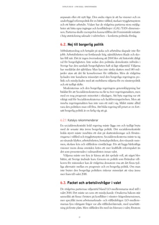 KATALYS NO:18 – UTAN SEGEL I VÄNSTERVINDEN
37
anpassats efter ett nytt läge. Den andra vägen är att ha visioner och en
underbyggd reformpolitik för en bättre välfärd, starkare trygghetssystem
och ett bättre arbetsliv. Vidare har de rödgröna partierna stora möjlig-
heter att hitta egna ingångar och konfliktlinjer i GAL/TAN-dimensio-
nen. Partierna skulle exempelvis kunna tillföra det Feministiskt initiativ
i hög utsträckning saknade i valrörelsen – konkreta politiska förslag.
6.2. Nej till borgerlig politik
Jobbskatteavdrag och hetsjakt på sjuka och arbetslösa skapade inte fler
jobb. Arbetslösheten var fortfarande hög, ojämlikheten ökade och sko-
lan föll isär. Det är ingen överraskning att 2014 blev ett historiskt dåligt
val för borgerligheten. Inte sedan den politiska demokratin infördes i
Sverige har den samlade borgerligheten haft så lågt väljarstöd. Väljarna
har meddelat det självklara: Man kan inte sänka skatten med 140 mil-
jarder utan att det får konsekvenser för välfärden. Men de rödgröna
lyckades inte kanalisera missnöjet med den borgerliga regeringens po-
litik och misslyckades med att mobilisera väljarna för en vänsterpolitik
och ett tydligt skifte.
Moderaternas och den borgerliga regeringens genomklappning har
bäddat för att Socialdemokraterna nu får ta över regeringsmakten, men
med en svag progressiv minoritet i riksdagen. Att byta regering var ett
viktigt mål för Socialdemokraterna och fackföreningsrörelsen. Men att
inneha regeringsmakten kan inte vara ett mål i sig. Målet måste alltid
vara den politiken man vill föra. Att bilda regering till priset av en fort-
satt borgerlig politik är en farlig väg att gå.
6.2.1. Katalys rekommenderar
En socialdemokratiskt ledd regering måste lägga om och tydligt bryta
med de senaste åtta årens borgerliga politik. Det socialdemokratiskt
ledda styret måste innebära ett slut på skattesänkningar och försäm-
ringarna i välfärd och trygghetssystem. Socialdemokraterna måste ta sig
an växande klyftor, arbetslösheten, bostadspolitiken, den växande rasis-
men, skolans kris och välfärdens vinstläckage. För att bygga bärkraftiga
visioner inom dessa områden krävs ett mer kraftfullt reformpaket än
det som presenterades i valmanifesten innan valet.
Väljarna måste om fyra år känna att det spelade roll, att något blev
bättre, att Sverige ändrade kurs. Genom en politik som förändrar vill-
koren för människor kan de rödgröna dessutom visa att det finns tyd-
liga alternativ mellan en progressiv och en borgerlig politik. Om man
inte bryter den borgerliga politiken riskerar missnöjet att växa ännu
mer fram till valet 2018.
6.3. Facket och arbetslivsfrågor i valet
De rödgröna partiernas väljarstöd bland LO-medlemmarna stod still i
valet 2014. Det måste ses som ett misslyckande. Orsakerna bakom står
sannolikt att finna i bristen på konflikter i vänster–högerdimensionen,
mer specifikt inom arbetsmarknads- och välfärdsfrågor. LO-medlem-
marnas fyra viktigaste frågor var alla välfärdsrelaterade, med sysselsätt-
ning på femte plats. Men välfärden lös med sin frånvaro i valet, förutom
 