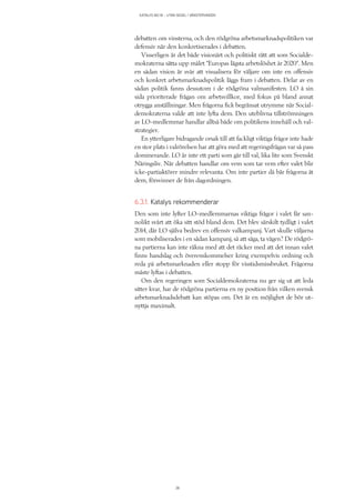 KATALYS NO:18 – UTAN SEGEL I VÄNSTERVINDEN
38
debatten om vinsterna, och den rödgröna arbetsmarknadspolitiken var
defensiv när den konkretiserades i debatten.
Visserligen är det både visionärt och politiskt rätt att som Socialde-
mokraterna sätta upp målet ”Europas lägsta arbetslöshet år 2020”. Men
en sådan vision är svår att visualisera för väljare om inte en offensiv
och konkret arbetsmarknadspolitik läggs fram i debatten. Delar av en
sådan politik fanns dessutom i de rödgröna valmanifesten. LO å sin
sida prioriterade frågan om arbetsvillkor, med fokus på bland annat
otrygga anställningar. Men frågorna fick begränsat utrymme när Social-
demokraterna valde att inte lyfta dem. Den uteblivna tillströmningen
av LO-medlemmar handlar alltså både om politikens innehåll och val-
strategier.
En ytterligare bidragande orsak till att fackligt viktiga frågor inte hade
en stor plats i valrörelsen har att göra med att regeringsfrågan var så pass
dominerande. LO är inte ett parti som går till val, lika lite som Svenskt
Näringsliv. När debatten handlar om vem som tar vem efter valet blir
icke-partiaktörer mindre relevanta. Om inte partier då bär frågorna åt
dem, försvinner de från dagordningen.
6.3.1. Katalys rekommenderar
Den som inte lyfter LO-medlemmarnas viktiga frågor i valet får san-
nolikt svårt att öka sitt stöd bland dem. Det blev särskilt tydligt i valet
2014, där LO själva bedrev en offensiv valkampanj. Vart skulle väljarna
som mobiliserades i en sådan kampanj, så att säga, ta vägen? De rödgrö-
na partierna kan inte räkna med att det räcker med att det innan valet
finns handslag och överenskommelser kring exempelvis ordning och
reda på arbetsmarknaden eller stopp för visstidsmissbruket. Frågorna
måste lyftas i debatten.
Om den regeringen som Socialdemokraterna nu ger sig ut att leda
sitter kvar, har de rödgröna partierna en ny position från vilken svensk
arbetsmarknadsdebatt kan stöpas om. Det är en möjlighet de bör ut-
nyttja maximalt.
 