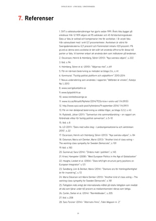 KATALYS NO:18 – UTAN SEGEL I VÄNSTERVINDEN
39
1. SVT:s vallokalsundersökningar har gjorts sedan 1991. Årets Valu bygger på
enkätsvar från 12 909 väljare vid 95 vallokaler och 45 förtidsröstningslokaler.
Data ur Valu är oviktad och kompenserar inte för avvikelser. I år avvek Valu
från valresultatet med i snitt 0,7 procentenheter. Avvikelsen är störst för
Sverigedemokraterna (2,7 procent) och Feministiskt initiativ (0,9 procent). På
grund av denna stora avvikelse är det svårt att använda siffrorna för dessa två
partier ur Valu. Vi kommer enbart att använda dem som indikatorer på tendenser.
2. Oscarsson, Henrik & Holmberg, Sören (2013): ”Nya svenska väljare”, s. 222
3. Ibid. s. 94
4. Holmberg, Sören et al. (2010): ”Väljarnas röst”, s. 69
5. För en närmare beskrivning av metoden se bilaga 2.6., s. 41.
6. Kommunal: ”Facklig-politisk plattform och valplattform” 2010-2014
7. Novus-undersökning som användes i rapporten ”Välfärden är vinsten”, Katalys
No. 1, 2013
8. www.sverigekanbattre.se
9. www.bytpolitik14.se
10. www.reinfeldtssverige.se
11. www.tco.se/Aktuellt/Nyheter/2014/TCOs-krav-i-arets-val/ (14.09.10)
12. http://www.saco.se/e-post/nyhetsbrev/9-september-2014/ (14.09.11)
13. För en mer detaljerad beskrivning av ställda frågor, se bilaga 3.2.2, s. 43.
14. Rydstedt, Johan (2011): ”Samverkan inte sammanblandning – en rapport om
förändrade villkor för facklig-politisk samverkan”, s. 5–10
15. Ibid. s. 8
16. LO (2011): ”Dans med svåra steg – Landsorganisationerna och valrörelsen
2010”, s. 22
17. Oscarsson, Henrik och Holmberg, Sören (2013): ”Nya svenska väljare”, s.  84
18. Oskarson, Maria och Demker, Marie (2013): ”Another kind of class voting –
The working-class sympathy for Sweden Democrats”, s. 1 81
19. Ibid. s. 183
20. Gunnerud, Sara (2014): ”Ordens makt i politiken”, s. 145
21. Kriesi, Hanspeter (2008): ”West European Politics in the Age of Globalization”
22. Hooghe, Liesbet et al. (2004): ”Does left/right structure party positions on
European Integration” s. 121
23. Sandberg, Linn & Demker, Marie (2014): ”Starkare oro för främlingsfientlighet
än för invandring”, s. 72
24. Maria Oskarson och Marie Demker (2013): ”Another kind of class voting – The
working-class sympathy for Sweden Democrats”, s. 181
25. Fattigdom mäts enligt det internationella måttet på relativ fattigdom som innebär
att alla som tjänar under 60 procent av medianinkomsten räknas som fattiga.
26. Carlén, Stefan et al. (2014): ”Reinfeldtkoden”, s. 205
27. Ibid. s. 208
28. Sara Torsner (2014): ”Alternativ finns”, Tiden Magasin nr. 2”
7. Referenser
 