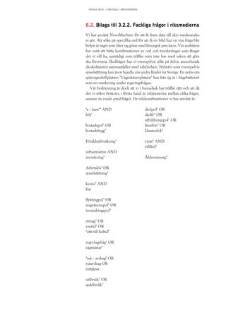 KATALYS NO:18 – UTAN SEGEL I VÄNSTERVINDEN
8.2. Bilaga till 3.2.2. Fackliga frågor i riksmedierna
Vi har använt NewsMachine för att få fram data till den medieanalys
vi gör. Att söka på specifika ord för att få en bild hur en viss fråga blir
belyst är inget som låter sig göras med kirurgisk precision. Vår ambition
har varit att hitta kombinationer av ord och trunkeringar som fångar
det vi vill ha, samtidigt som träffar som inte har med saken att göra
ska försvinna. Skolfrågor har vi exempelvis sökt på delvis annorlunda
då skolstarten sammanfaller med valrörelsen. Nyheter som exempelvis
sysselsättning kan även handla om andra länder än Sverige. En notis om
spårvagnshållplatsen ”Vågmästareplatsen” kan leta sig in i frågebatteriet
som en markering under regeringsfrågan.
Vår bedömning är dock att vi i huvudsak har träffat rätt och att då
det vi söker beskriva i första hand är relationerna mellan olika frågor,
snarare än exakt antal frågor. De sökkombinationer vi har använt är:
“a - kass*” AND
höj*
bostadspol* OR
bostadsbygg*
Föräldraförsäkring*
infrastruktur AND
investering*
Arbetslös* OR
sysselsättning*
kvinn* AND
lön
flyktingpol* OR
migrationspol* OR
invandringspol*
otrygg* OR
visstid* OR
“rätt till heltid”
regeringsfråg* OR
vågmästar*
“rut - avdrag” OR
rutavdrag OR
ruttjänst
utförsäk* OR
sjukförsäk*
skolpol* OR
skolfr* OR
utbildningspol* OR
lärarlön* OR
klasstorlek*
vinst* AND
välfärd*
Äldreomsorg*
 