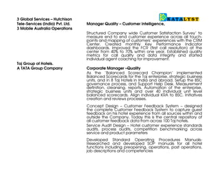 Taj Group of Hotels.
A TATA Group Company                  Corporate Manager –Quality
                                      As the ‘Balanced Scorecard Champion’ implemented Balanced
                                      Scorecards for the Taj enterprise, strategic business units, and in
                                      Taj Group Hotels in India and abroad. Setup the BSC governance
                                      process, and Support Help Desk. Measurement definition,
                                      cleansing, reports. Automation of the enterprise, strategic business
                                      units and over 60 individual unit level balanced scorecards. Align
                                      individual KRA to BSC. Initiatives creation and reviews processes.

                                      Concept Design – Customer Feedback System – designed the
                                      complete Customer Feedback System to capture guest feedback
                                      on his hotel experience from all sources within and outside the
                                      Company. Today this is the central repository of all customer
                                      feedback data from across 100 Taj hotels.

                                      Service Audit Design – Hotel customer experience standards
                                      audits, process audits, competition benchmarking across service
                                      and product parameters

                                      Developed Standard Operating Procedures Manuals- Researched
                                      and developed SOP manuals for all hotel functions including
                                      preopening, operations, post operations, job descriptions and
                                      competencies.

Expertise
   Balanced Scorecard                 Balanced Scorecard creation workshops, KPI measurement
                                      definition, identifying right measures, alignment between
                                      Enterprise, SBU and unit scorecards, management reviews,
                                      scorecard automation, scorecard governance and access rights
                                      management, integration with business data sources; linkage with
                                      individual performance metrics; initiatives creation, management
                                      and reviews, Help Desk processes.

   Hospitality                        Hotel Operations Management, creating hotel operations policies
                                      and procedure manuals; operations processes and process
                                      standards manuals; job descriptions and competency mapping;
                                      hospitality service training; F&B management.

   Customer Complaint Management      Requirement analysis, process creation, process mapping &
                                      management, operating manual, project management, multi-
                                      department coordination, staff training,     communication,
                                      automation, data management, root cause analysis, customer
                                      recovery & contact management, SLA management, performance
                                      measurement metrics

   Customer Surveys & Mystery Audits Survey/Audit requirement analysis, metrics and reporting,
                                     survey/audit management; data analysis, root cause analysis,
                                     continuous improvement, net promoter score. Competition and
                                     Mystery audits

   Customer Intelligence              Analysis of customer contact points; analysis of data sources;
                                      automation, customer feedback capture; complaint management;
                                      escalation management; customer recovery; data and root cause
                                      analysis.

   Business Excellence                Process mapping; Process Improvement; PDCA; Benchmarking
                                      and creation of standard policies, procedures and “task to jobs”;
 