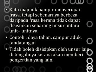 • Kata majmuk hampir menyerupai
  frasa, tetapi sebenarnya berbeza
  daripada frasa kerana tidak dapat
  disisipkan sebarang unsur antara
  unit– unitnya.
• Contoh : daya tahan, campur aduk,
  tandatangan
• Tidak boleh disisipkan oleh unsur lain
  di tengahnya kerana akan memberi
  pengertian yang lain.
 