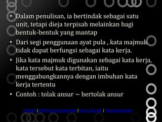 • Dalam penulisan, ia bertindak sebagai satu
  unit, tetapi dieja terpisah melainkan bagi
  bentuk-bentuk yang mantap
• Dari segi penggunaan ayat pula , kata majmuk
  tidak dapat berfungsi sebagai kata kerja.
• Jika kata majmuk digunakan sebagai kata kerja,
  kata tersebut kata terbitan, iaitu
  menggabungkannya dengan imbuhan kata
  kerja tertentu
• Contoh : tolak ansur ~ bertolak ansur

    KONSEP|BENTUK KATA MAJMUK|KEKECUALIAN | PENGGANDAAN
 