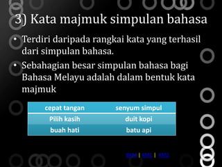 3) Kata majmuk simpulan bahasa
• Terdiri daripada rangkai kata yang terhasil
  dari simpulan bahasa.
• Sebahagian besar simpulan bahasa bagi
  Bahasa Melayu adalah dalam bentuk kata
  majmuk
       cepat tangan     senyum simpul
        Pilih kasih        duit kopi
         buah hati         batu api


                           BKM | KM1 | KM2
 