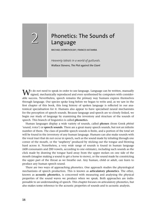 16
Phonetics: The Sounds of
Language
MICHAEL DOBROVOLSKY, FRANCIS KATAMBA
Heavenly labials in a world of gutturals.
Wallace Stevens, The Plot against the Giant
We do not need to speak in order to use language. Language can be written, manually
signed, mechanically reproduced and even synthesised by computers with consider-
able success. Nevertheless, speech remains the primary way humans express themselves
through language. Our species spoke long before we began to write and, as we saw in the
ﬁrst chapter of this book, this long history of spoken language is reﬂected in our ana-
tomical specialisation for it. Humans also appear to have specialised neural mechanisms
for the perception of speech sounds. Because language and speech are so closely linked, we
begin our study of language by examining the inventory and structure of the sounds of
speech. This branch of linguistics is called phonetics.
Human languages display a wide variety of sounds, called phones (from Greek phDnB
‘sound, voice’) or speech sounds. There are a great many speech sounds, but not an inﬁnite
number of them. The class of possible speech sounds is ﬁnite, and a portion of the total set
will be found in the inventory of any human language. Humans can also make sounds with
the vocal tract that do not occur in speech, such as the sound made by inhaling through one
corner of the mouth, or the ‘raspberry’ produced by sticking out the tongue and blowing
hard across it. Nonetheless, a very wide range of sounds is found in human language
(600 consonants and 200 vowels, according to one estimate), including such sounds as the
click made by drawing the tongue hard away from the upper molars on one side of the
mouth (imagine making a sound to get a horse to move), or the sound made by constricting
the upper part of the throat as we breathe out. Any human, child or adult, can learn to
produce any human speech sound.
There are two ways of approaching phonetics. One approach studies the physiological
mechanisms of speech production. This is known as articulatory phonetics. The other,
known as acoustic phonetics, is concerned with measuring and analysing the physical
properties of the sound waves we produce when we speak. Both approaches are indis-
pensable to an understanding of speech. This chapter focuses on articulatory phonetics, but
also makes some reference to the acoustic properties of sounds and to acoustic analysis.
22
 