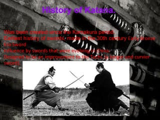 History of Katana.  Was been created since the Kamakura period. Earliest history of swords, made in the 30th century  Early Bronze Era Sword Influence by swords that were evolving in China. Designed to be an improvement to the Tachi. (a longer and curvier sword ) . 