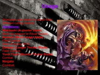 Usage Sharpness was tested on actual flesh. Different cutting method. Variations: Wakizashi (A shorter blade) Back-Up weapon or Ritual Suicide. Nodachi (Much longer blade) Field Combat. Died off during 1615.   Zanbato (Longer Thicker Blade) Field Combat. Yoroi Toshi (Shorter Thicker Blade) Combat. Ninjato Combat. 