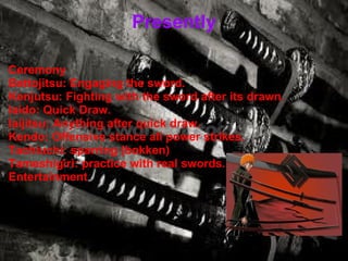 Presently Ceremony Battojitsu: Engaging the sword. Kenjutsu: Fighting with the sword after its drawn. Iaido: Quick Draw. Iaijitsu: Anything after quick draw. Kendo: Offensive stance all power strikes. Tachiuchi: sparring (bokken) Tameshigiri: practice with real swords. Entertainment  