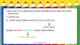 • Kata nafi bukan digunakan untuk menafikan frasa nama dan frasa
sendi nama.
• Contoh ayat
1) Lelaki yang berbaju merah itu bukan ayah saya.
Frasa nama
2) Baju ini bukan untuk Suzi, tetapi untuk adiknya.
Frasa sendi nama
 